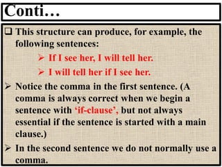 Conti…
❑ This structure can produce, for example, the
following sentences:
➢ If I see her, I will tell her.
➢ I will tell her if I see her.
➢ Notice the comma in the first sentence. (A
comma is always correct when we begin a
sentence with ‘if-clause’, but not always
essential if the sentence is started with a main
clause.)
➢ In the second sentence we do not normally use a
comma.
 