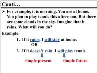 Conti…
➢ For example, it is morning. You are at home.
You plan to play tennis this afternoon. But there
are some clouds in the sky. Imagine that it
rains. What will you do?
Example:
1. If it rains, I will stay at home.
OR
2. If it doesn’t rain, I will play tennis.
simple present simple future
 