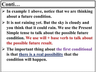 Conti…
➢ In example 1 above, notice that we are thinking
about a future condition.
➢ It is not raining yet. But the sky is cloudy and
you think that it could rain. We use the Present
Simple tense to talk about the possible future
condition. We use will + base verb to talk about
the possible future result.
➢ The important thing about the first conditional
is that there is a real possibility that the
condition will happen.
 