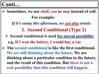 Conti…
➢ Sometimes, we use shall, can or may instead of will,
For example:
If it's sunny this afternoon, we can play tennis.
2. Second Conditional (Type 2)
➢ Second conditional is used for unreal possibility
e.g. If I won the lottery, I would buy a car.
➢ The second conditional is like the first conditional.
We are still thinking about the future. We are
thinking about a particular condition in the future,
and the result of this condition. But there is not a
real possibility that this condition will happen.
 
