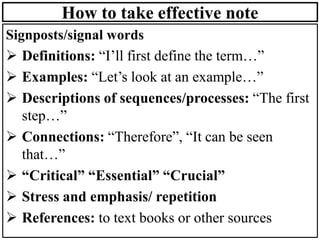 How to take effective note
Signposts/signal words
➢ Definitions: “I’ll first define the term…”
➢ Examples: “Let’s look at an example…”
➢ Descriptions of sequences/processes: “The first
step…”
➢ Connections: “Therefore”, “It can be seen
that…”
➢ “Critical” “Essential” “Crucial”
➢ Stress and emphasis/ repetition
➢ References: to text books or other sources
 