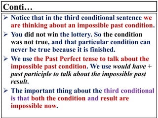 Conti…
➢ Notice that in the third conditional sentence we
are thinking about an impossible past condition.
➢ You did not win the lottery. So the condition
was not true, and that particular condition can
never be true because it is finished.
➢ We use the Past Perfect tense to talk about the
impossible past condition. We use would have +
past participle to talk about the impossible past
result.
➢ The important thing about the third conditional
is that both the condition and result are
impossible now.
 