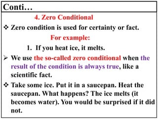 Conti…
4. Zero Conditional
❖ Zero condition is used for certainty or fact.
For example:
1. If you heat ice, it melts.
➢ We use the so-called zero conditional when the
result of the condition is always true, like a
scientific fact.
❖ Take some ice. Put it in a saucepan. Heat the
saucepan. What happens? The ice melts (it
becomes water). You would be surprised if it did
not.
 