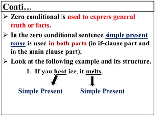 Conti…
➢ Zero conditional is used to express general
truth or facts.
➢ In the zero conditional sentence simple present
tense is used in both parts (in if-clause part and
in the main clause part).
➢ Look at the following example and its structure.
1. If you heat ice, it melts.
Simple Present Simple Present
 