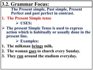 3.2. Grammar Focus:
The Present simple, Past simple, Present
Perfect and past perfect in contrast.
1. The Present Simple tense
➢ USES:
➢ The present Simple Tense is used to express
action which is habitually or usually done in the
present line.
➢ Examples:
1. The milkman brings milk.
2. The woman goes to church every Sunday.
3. They run around the stadium everyday.
 