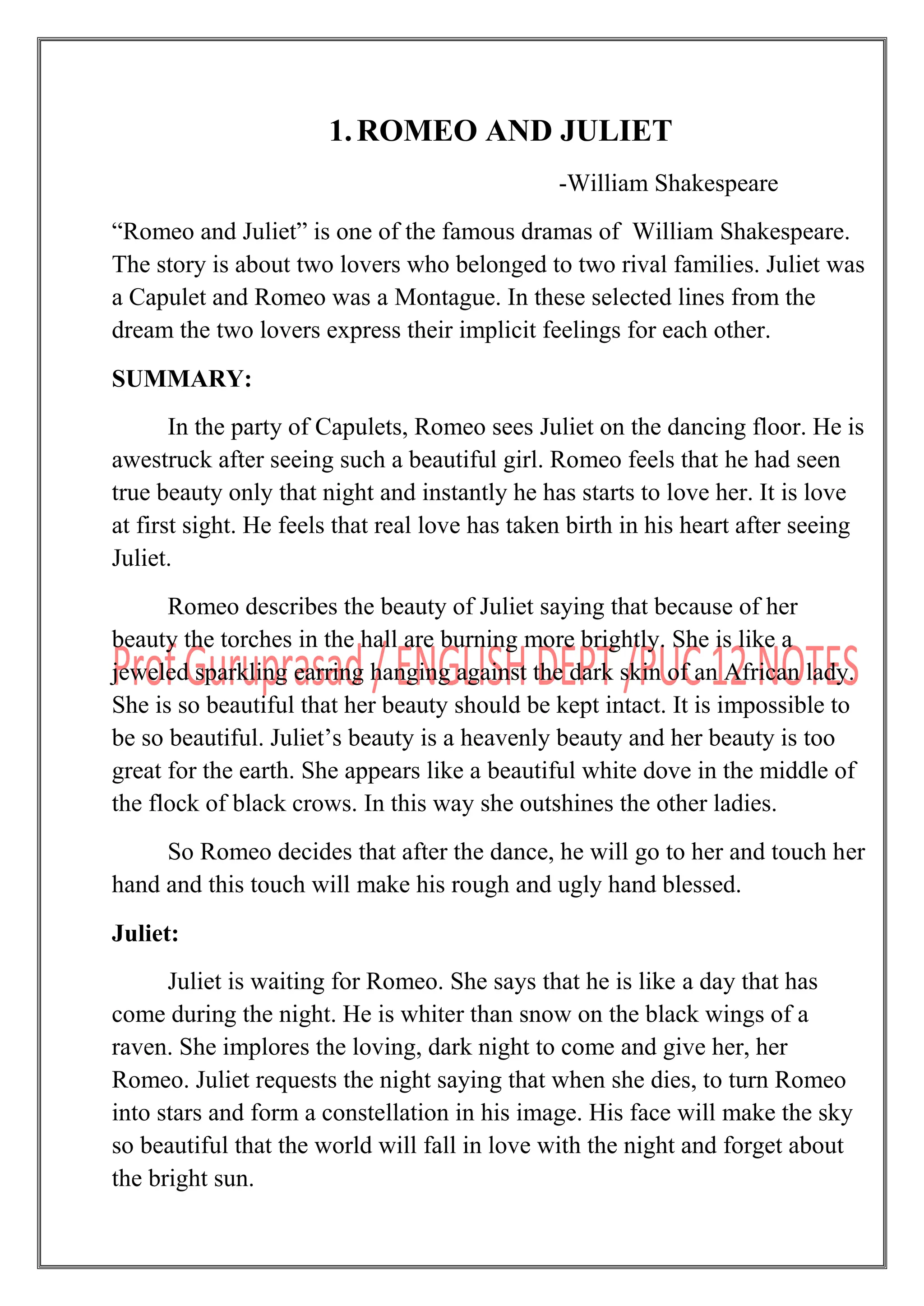 1.ROMEO AND JULIET
-William Shakespeare
“Romeo and Juliet” is one of the famous dramas of William Shakespeare.
The story is about two lovers who belonged to two rival families. Juliet was
a Capulet and Romeo was a Montague. In these selected lines from the
dream the two lovers express their implicit feelings for each other.
SUMMARY:
In the party of Capulets, Romeo sees Juliet on the dancing floor. He is
awestruck after seeing such a beautiful girl. Romeo feels that he had seen
true beauty only that night and instantly he has starts to love her. It is love
at first sight. He feels that real love has taken birth in his heart after seeing
Juliet.
Romeo describes the beauty of Juliet saying that because of her
beauty the torches in the hall are burning more brightly. She is like a
jeweled sparkling earring hanging against the dark skin of an African lady.
She is so beautiful that her beauty should be kept intact. It is impossible to
be so beautiful. Juliet‟s beauty is a heavenly beauty and her beauty is too
great for the earth. She appears like a beautiful white dove in the middle of
the flock of black crows. In this way she outshines the other ladies.
So Romeo decides that after the dance, he will go to her and touch her
hand and this touch will make his rough and ugly hand blessed.
Juliet:
Juliet is waiting for Romeo. She says that he is like a day that has
come during the night. He is whiter than snow on the black wings of a
raven. She implores the loving, dark night to come and give her, her
Romeo. Juliet requests the night saying that when she dies, to turn Romeo
into stars and form a constellation in his image. His face will make the sky
so beautiful that the world will fall in love with the night and forget about
the bright sun.
 