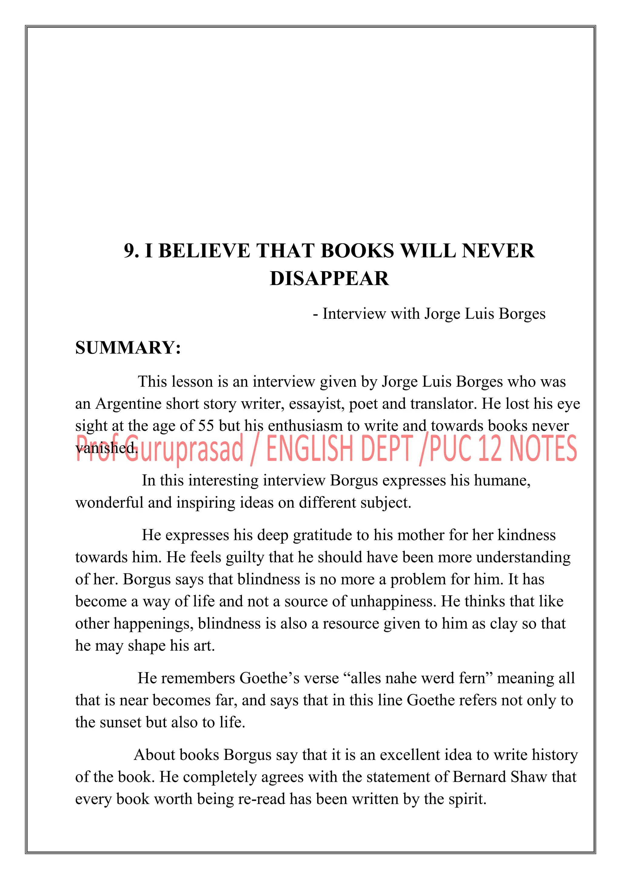 9. I BELIEVE THAT BOOKS WILL NEVER
DISAPPEAR
- Interview with Jorge Luis Borges
SUMMARY:
This lesson is an interview given by Jorge Luis Borges who was
an Argentine short story writer, essayist, poet and translator. He lost his eye
sight at the age of 55 but his enthusiasm to write and towards books never
vanished.
In this interesting interview Borgus expresses his humane,
wonderful and inspiring ideas on different subject.
He expresses his deep gratitude to his mother for her kindness
towards him. He feels guilty that he should have been more understanding
of her. Borgus says that blindness is no more a problem for him. It has
become a way of life and not a source of unhappiness. He thinks that like
other happenings, blindness is also a resource given to him as clay so that
he may shape his art.
He remembers Goethe‟s verse “alles nahe werd fern” meaning all
that is near becomes far, and says that in this line Goethe refers not only to
the sunset but also to life.
About books Borgus say that it is an excellent idea to write history
of the book. He completely agrees with the statement of Bernard Shaw that
every book worth being re-read has been written by the spirit.
 