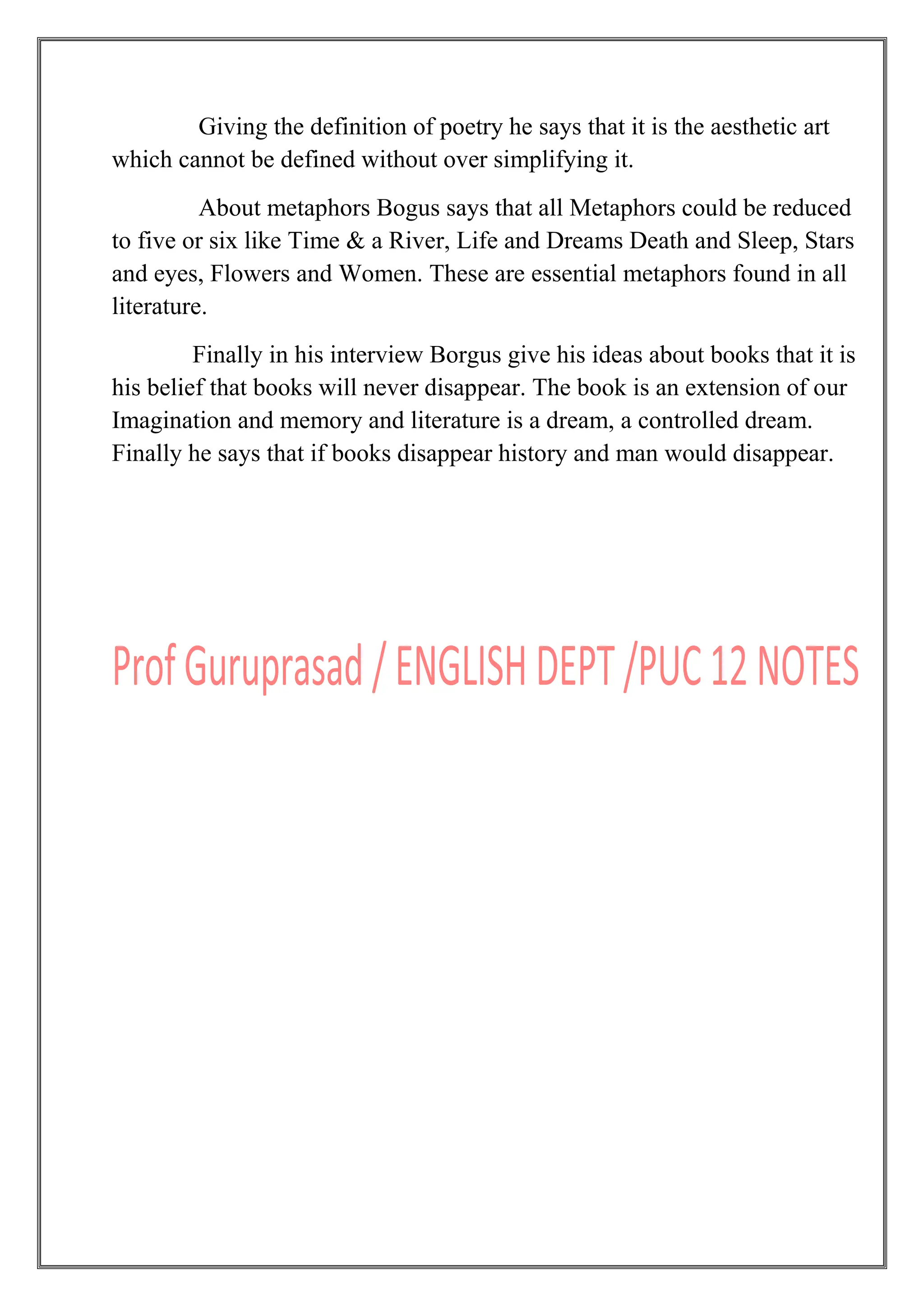 Giving the definition of poetry he says that it is the aesthetic art
which cannot be defined without over simplifying it.
About metaphors Bogus says that all Metaphors could be reduced
to five or six like Time & a River, Life and Dreams Death and Sleep, Stars
and eyes, Flowers and Women. These are essential metaphors found in all
literature.
Finally in his interview Borgus give his ideas about books that it is
his belief that books will never disappear. The book is an extension of our
Imagination and memory and literature is a dream, a controlled dream.
Finally he says that if books disappear history and man would disappear.
 