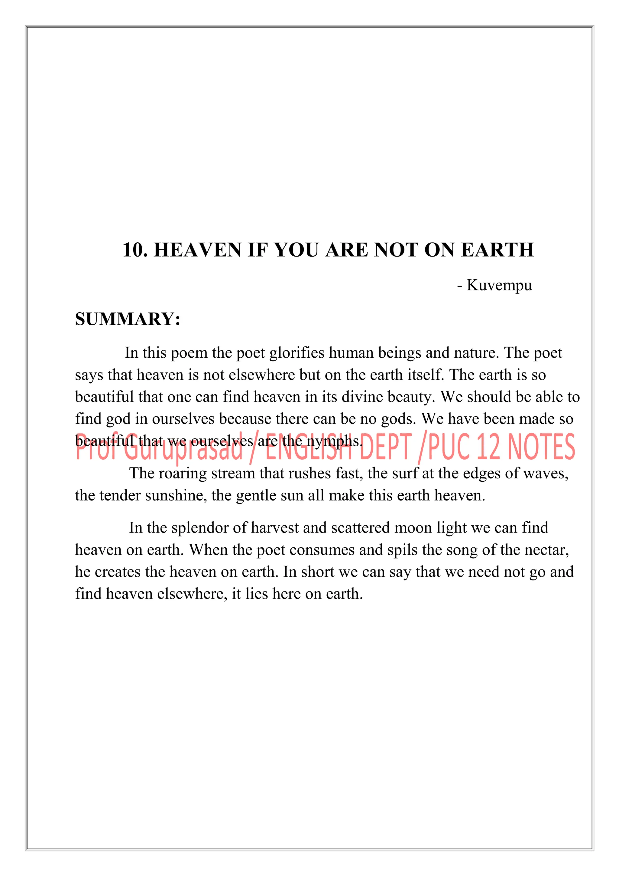 10. HEAVEN IF YOU ARE NOT ON EARTH
- Kuvempu
SUMMARY:
In this poem the poet glorifies human beings and nature. The poet
says that heaven is not elsewhere but on the earth itself. The earth is so
beautiful that one can find heaven in its divine beauty. We should be able to
find god in ourselves because there can be no gods. We have been made so
beautiful that we ourselves are the nymphs.
The roaring stream that rushes fast, the surf at the edges of waves,
the tender sunshine, the gentle sun all make this earth heaven.
In the splendor of harvest and scattered moon light we can find
heaven on earth. When the poet consumes and spils the song of the nectar,
he creates the heaven on earth. In short we can say that we need not go and
find heaven elsewhere, it lies here on earth.
 