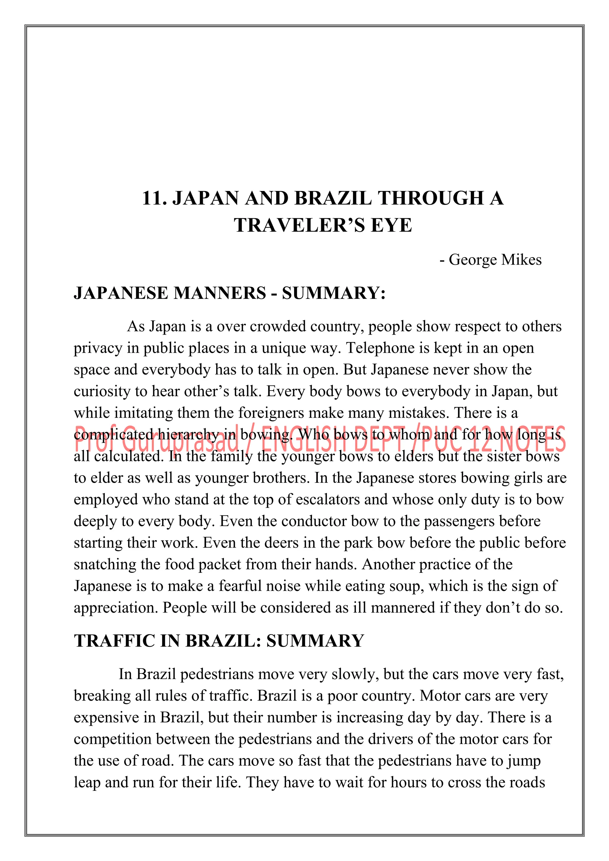 11. JAPAN AND BRAZIL THROUGH A
TRAVELER’S EYE
- George Mikes
JAPANESE MANNERS - SUMMARY:
As Japan is a over crowded country, people show respect to others
privacy in public places in a unique way. Telephone is kept in an open
space and everybody has to talk in open. But Japanese never show the
curiosity to hear other‟s talk. Every body bows to everybody in Japan, but
while imitating them the foreigners make many mistakes. There is a
complicated hierarchy in bowing. Who bows to whom and for how long is
all calculated. In the family the younger bows to elders but the sister bows
to elder as well as younger brothers. In the Japanese stores bowing girls are
employed who stand at the top of escalators and whose only duty is to bow
deeply to every body. Even the conductor bow to the passengers before
starting their work. Even the deers in the park bow before the public before
snatching the food packet from their hands. Another practice of the
Japanese is to make a fearful noise while eating soup, which is the sign of
appreciation. People will be considered as ill mannered if they don‟t do so.
TRAFFIC IN BRAZIL: SUMMARY
In Brazil pedestrians move very slowly, but the cars move very fast,
breaking all rules of traffic. Brazil is a poor country. Motor cars are very
expensive in Brazil, but their number is increasing day by day. There is a
competition between the pedestrians and the drivers of the motor cars for
the use of road. The cars move so fast that the pedestrians have to jump
leap and run for their life. They have to wait for hours to cross the roads
 