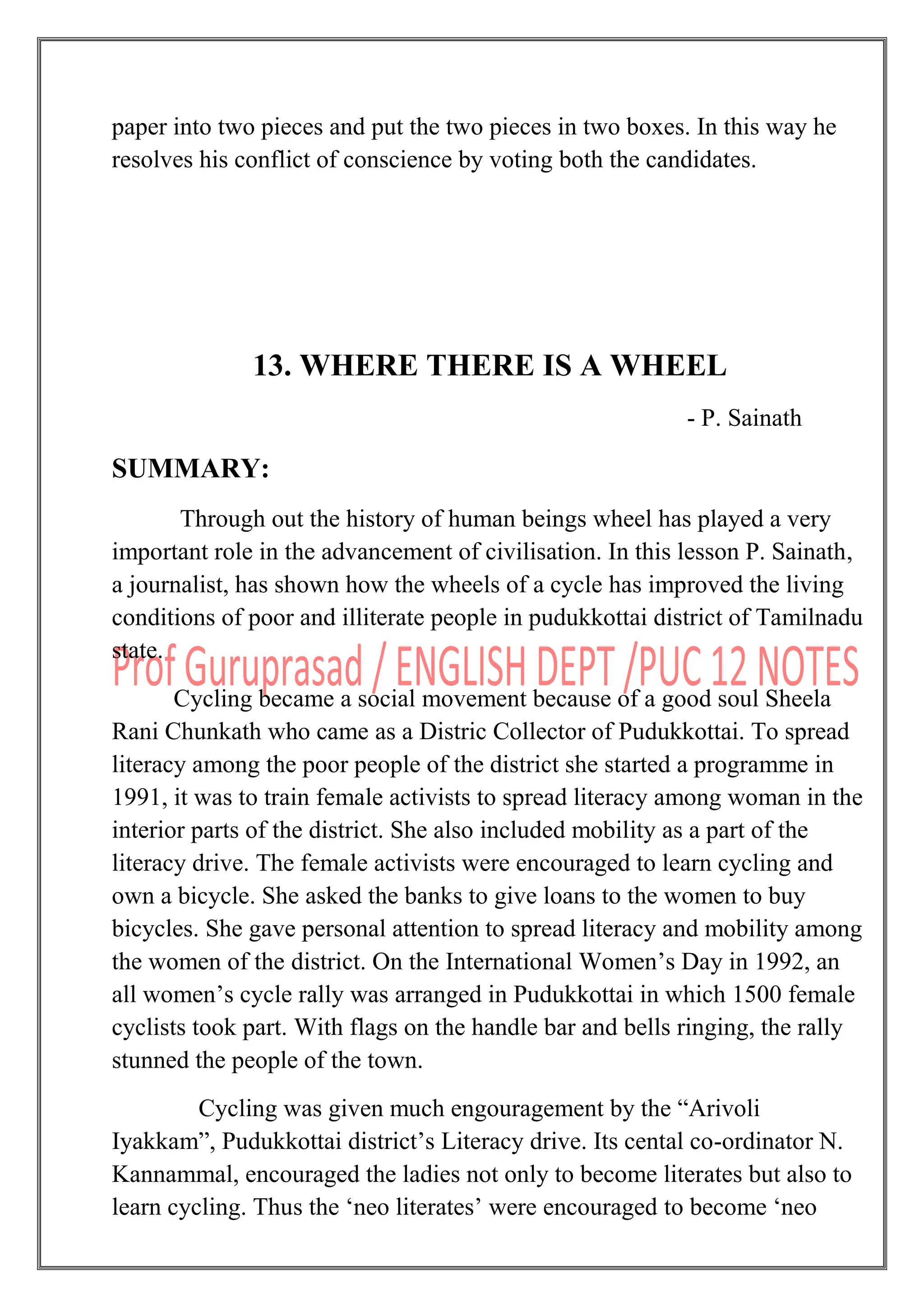 paper into two pieces and put the two pieces in two boxes. In this way he
resolves his conflict of conscience by voting both the candidates.
13. WHERE THERE IS A WHEEL
- P. Sainath
SUMMARY:
Through out the history of human beings wheel has played a very
important role in the advancement of civilisation. In this lesson P. Sainath,
a journalist, has shown how the wheels of a cycle has improved the living
conditions of poor and illiterate people in pudukkottai district of Tamilnadu
state.
Cycling became a social movement because of a good soul Sheela
Rani Chunkath who came as a Distric Collector of Pudukkottai. To spread
literacy among the poor people of the district she started a programme in
1991, it was to train female activists to spread literacy among woman in the
interior parts of the district. She also included mobility as a part of the
literacy drive. The female activists were encouraged to learn cycling and
own a bicycle. She asked the banks to give loans to the women to buy
bicycles. She gave personal attention to spread literacy and mobility among
the women of the district. On the International Women‟s Day in 1992, an
all women‟s cycle rally was arranged in Pudukkottai in which 1500 female
cyclists took part. With flags on the handle bar and bells ringing, the rally
stunned the people of the town.
Cycling was given much engouragement by the “Arivoli
Iyakkam”, Pudukkottai district‟s Literacy drive. Its cental co-ordinator N.
Kannammal, encouraged the ladies not only to become literates but also to
learn cycling. Thus the „neo literates‟ were encouraged to become „neo
 