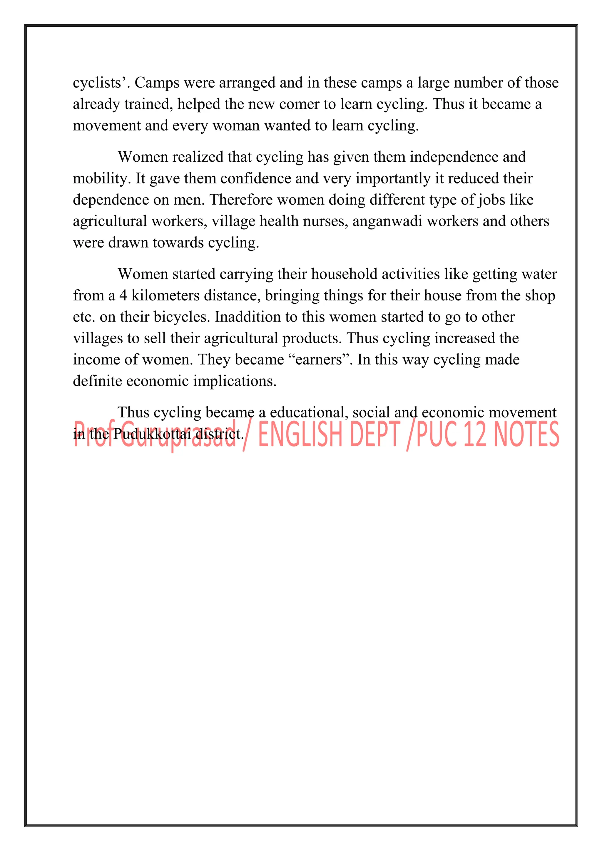 cyclists‟. Camps were arranged and in these camps a large number of those
already trained, helped the new comer to learn cycling. Thus it became a
movement and every woman wanted to learn cycling.
Women realized that cycling has given them independence and
mobility. It gave them confidence and very importantly it reduced their
dependence on men. Therefore women doing different type of jobs like
agricultural workers, village health nurses, anganwadi workers and others
were drawn towards cycling.
Women started carrying their household activities like getting water
from a 4 kilometers distance, bringing things for their house from the shop
etc. on their bicycles. Inaddition to this women started to go to other
villages to sell their agricultural products. Thus cycling increased the
income of women. They became “earners”. In this way cycling made
definite economic implications.
Thus cycling became a educational, social and economic movement
in the Pudukkottai district.
 