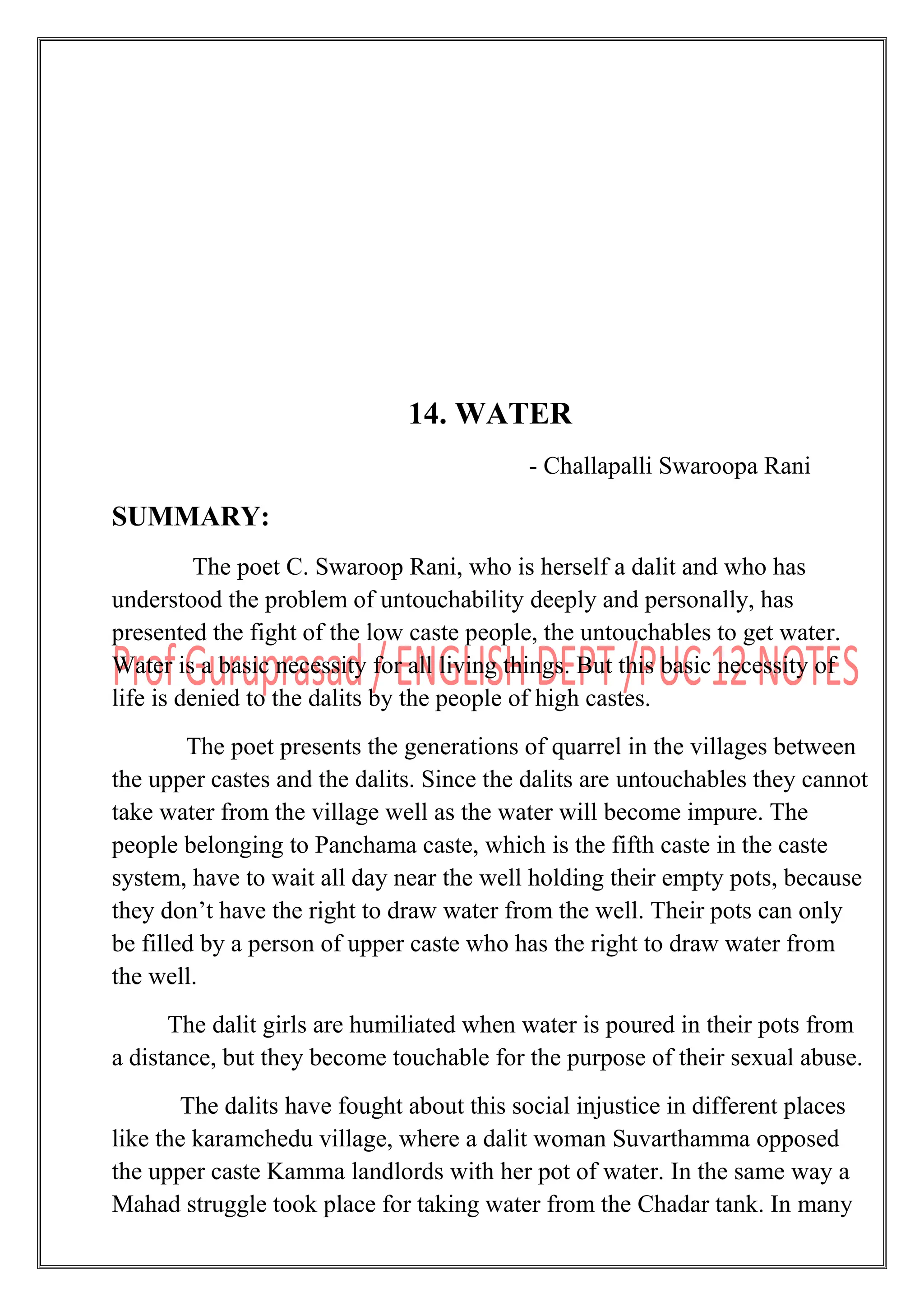 14. WATER
- Challapalli Swaroopa Rani
SUMMARY:
The poet C. Swaroop Rani, who is herself a dalit and who has
understood the problem of untouchability deeply and personally, has
presented the fight of the low caste people, the untouchables to get water.
Water is a basic necessity for all living things. But this basic necessity of
life is denied to the dalits by the people of high castes.
The poet presents the generations of quarrel in the villages between
the upper castes and the dalits. Since the dalits are untouchables they cannot
take water from the village well as the water will become impure. The
people belonging to Panchama caste, which is the fifth caste in the caste
system, have to wait all day near the well holding their empty pots, because
they don‟t have the right to draw water from the well. Their pots can only
be filled by a person of upper caste who has the right to draw water from
the well.
The dalit girls are humiliated when water is poured in their pots from
a distance, but they become touchable for the purpose of their sexual abuse.
The dalits have fought about this social injustice in different places
like the karamchedu village, where a dalit woman Suvarthamma opposed
the upper caste Kamma landlords with her pot of water. In the same way a
Mahad struggle took place for taking water from the Chadar tank. In many
 