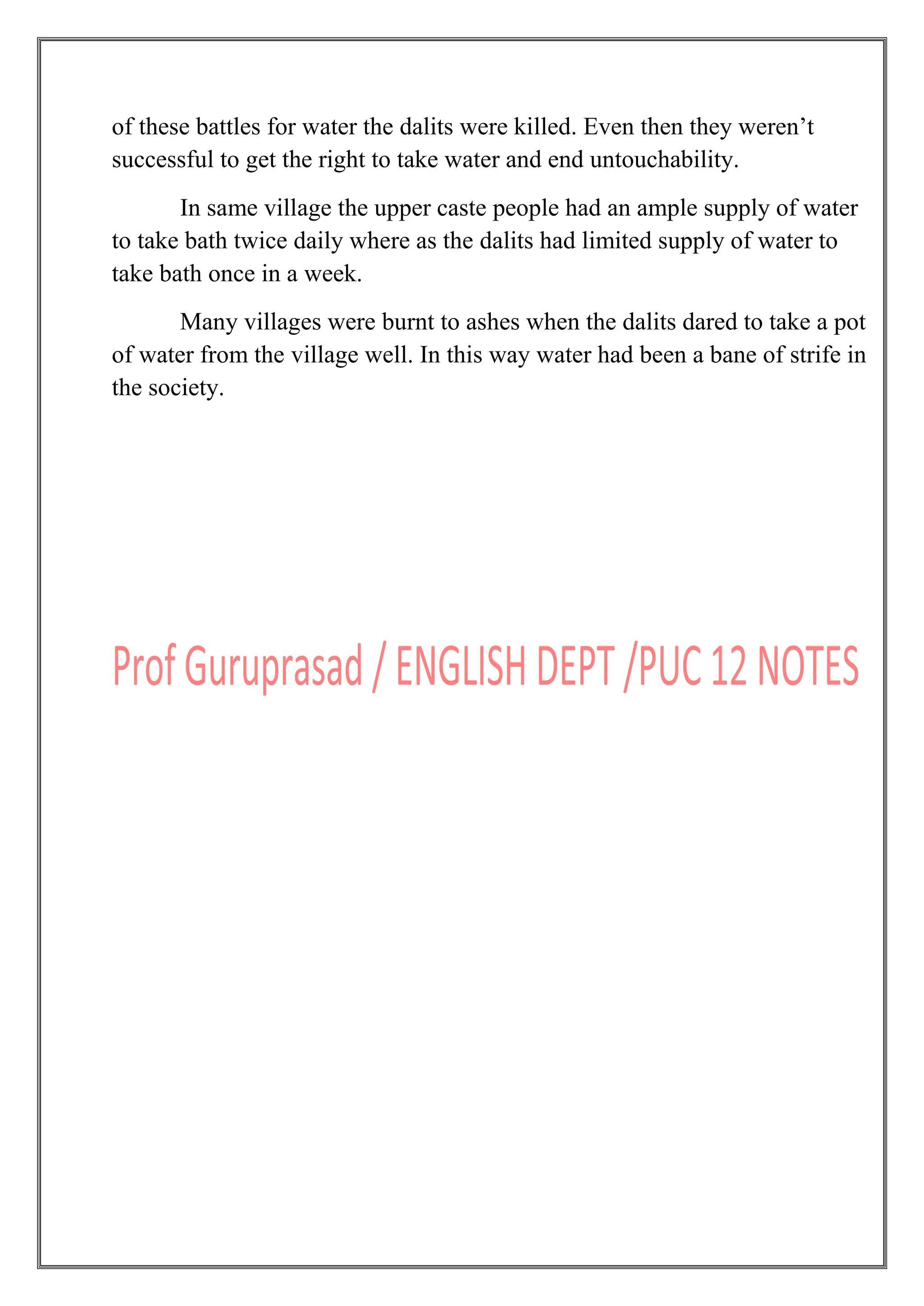 of these battles for water the dalits were killed. Even then they weren‟t
successful to get the right to take water and end untouchability.
In same village the upper caste people had an ample supply of water
to take bath twice daily where as the dalits had limited supply of water to
take bath once in a week.
Many villages were burnt to ashes when the dalits dared to take a pot
of water from the village well. In this way water had been a bane of strife in
the society.
 