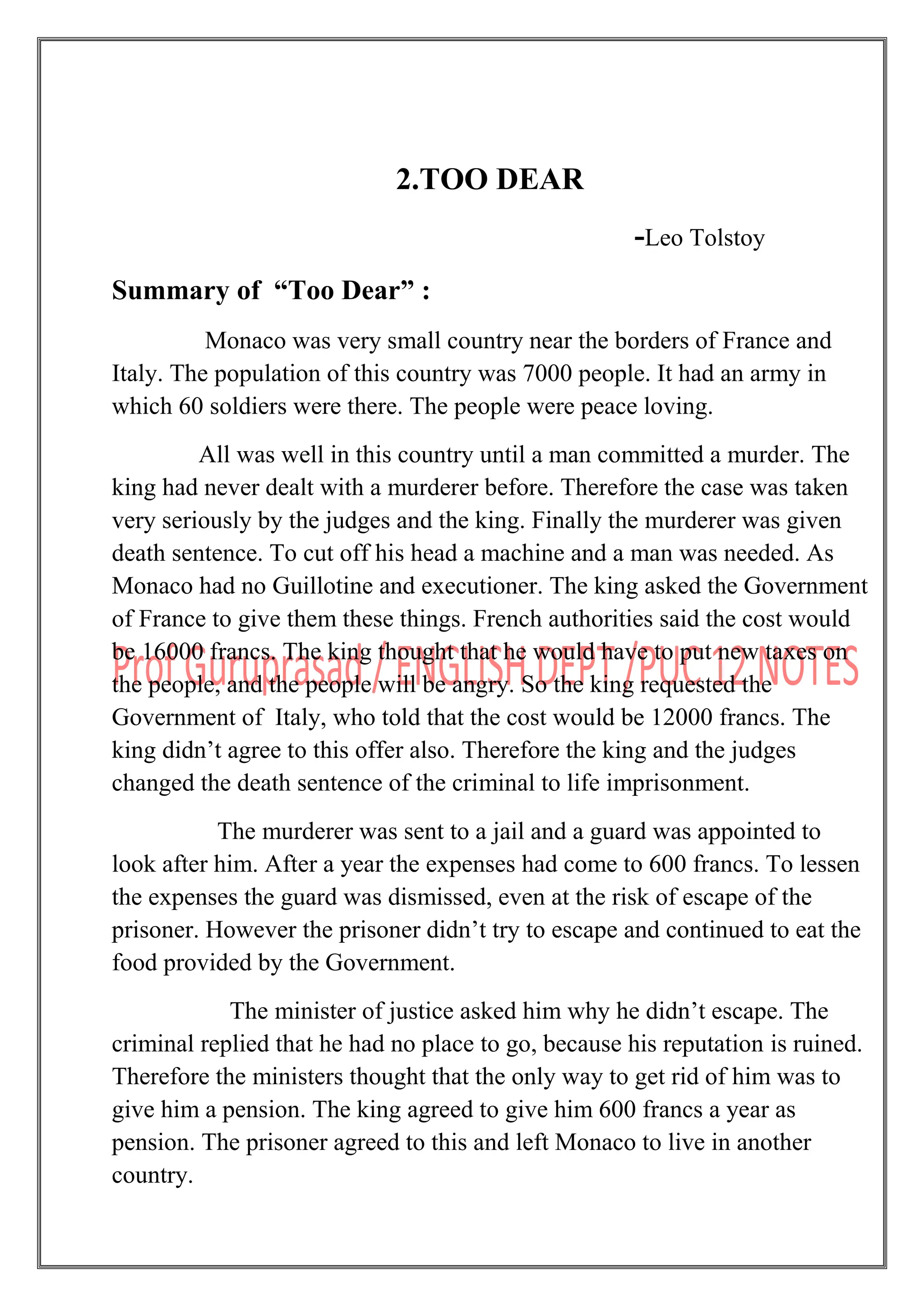 2.TOO DEAR
-Leo Tolstoy
Summary of “Too Dear” :
Monaco was very small country near the borders of France and
Italy. The population of this country was 7000 people. It had an army in
which 60 soldiers were there. The people were peace loving.
All was well in this country until a man committed a murder. The
king had never dealt with a murderer before. Therefore the case was taken
very seriously by the judges and the king. Finally the murderer was given
death sentence. To cut off his head a machine and a man was needed. As
Monaco had no Guillotine and executioner. The king asked the Government
of France to give them these things. French authorities said the cost would
be 16000 francs. The king thought that he would have to put new taxes on
the people, and the people will be angry. So the king requested the
Government of Italy, who told that the cost would be 12000 francs. The
king didn‟t agree to this offer also. Therefore the king and the judges
changed the death sentence of the criminal to life imprisonment.
The murderer was sent to a jail and a guard was appointed to
look after him. After a year the expenses had come to 600 francs. To lessen
the expenses the guard was dismissed, even at the risk of escape of the
prisoner. However the prisoner didn‟t try to escape and continued to eat the
food provided by the Government.
The minister of justice asked him why he didn‟t escape. The
criminal replied that he had no place to go, because his reputation is ruined.
Therefore the ministers thought that the only way to get rid of him was to
give him a pension. The king agreed to give him 600 francs a year as
pension. The prisoner agreed to this and left Monaco to live in another
country.
 