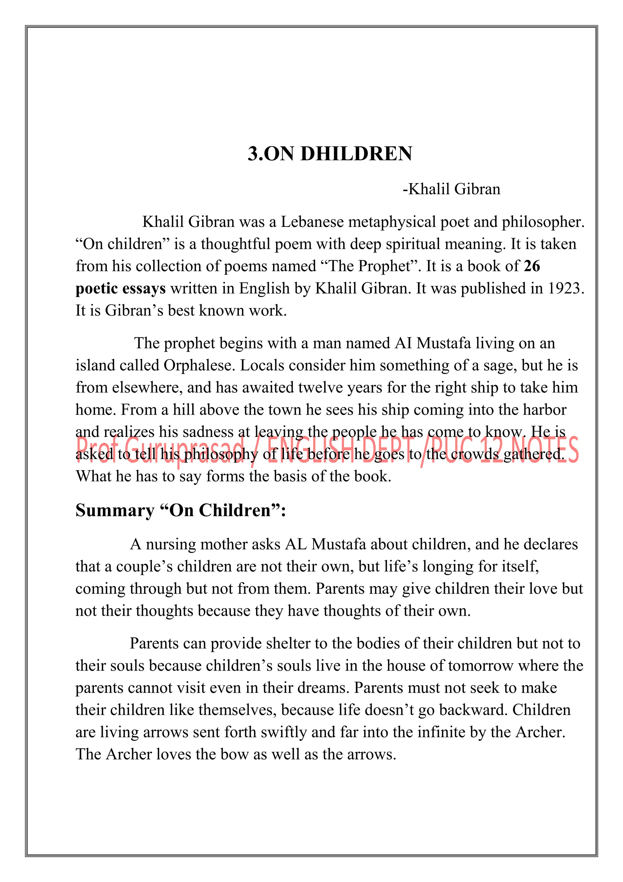 3.ON DHILDREN
-Khalil Gibran
Khalil Gibran was a Lebanese metaphysical poet and philosopher.
“On children” is a thoughtful poem with deep spiritual meaning. It is taken
from his collection of poems named “The Prophet”. It is a book of 26
poetic essays written in English by Khalil Gibran. It was published in 1923.
It is Gibran‟s best known work.
The prophet begins with a man named AI Mustafa living on an
island called Orphalese. Locals consider him something of a sage, but he is
from elsewhere, and has awaited twelve years for the right ship to take him
home. From a hill above the town he sees his ship coming into the harbor
and realizes his sadness at leaving the people he has come to know. He is
asked to tell his philosophy of life before he goes to the crowds gathered.
What he has to say forms the basis of the book.
Summary “On Children”:
A nursing mother asks AL Mustafa about children, and he declares
that a couple‟s children are not their own, but life‟s longing for itself,
coming through but not from them. Parents may give children their love but
not their thoughts because they have thoughts of their own.
Parents can provide shelter to the bodies of their children but not to
their souls because children‟s souls live in the house of tomorrow where the
parents cannot visit even in their dreams. Parents must not seek to make
their children like themselves, because life doesn‟t go backward. Children
are living arrows sent forth swiftly and far into the infinite by the Archer.
The Archer loves the bow as well as the arrows.
 