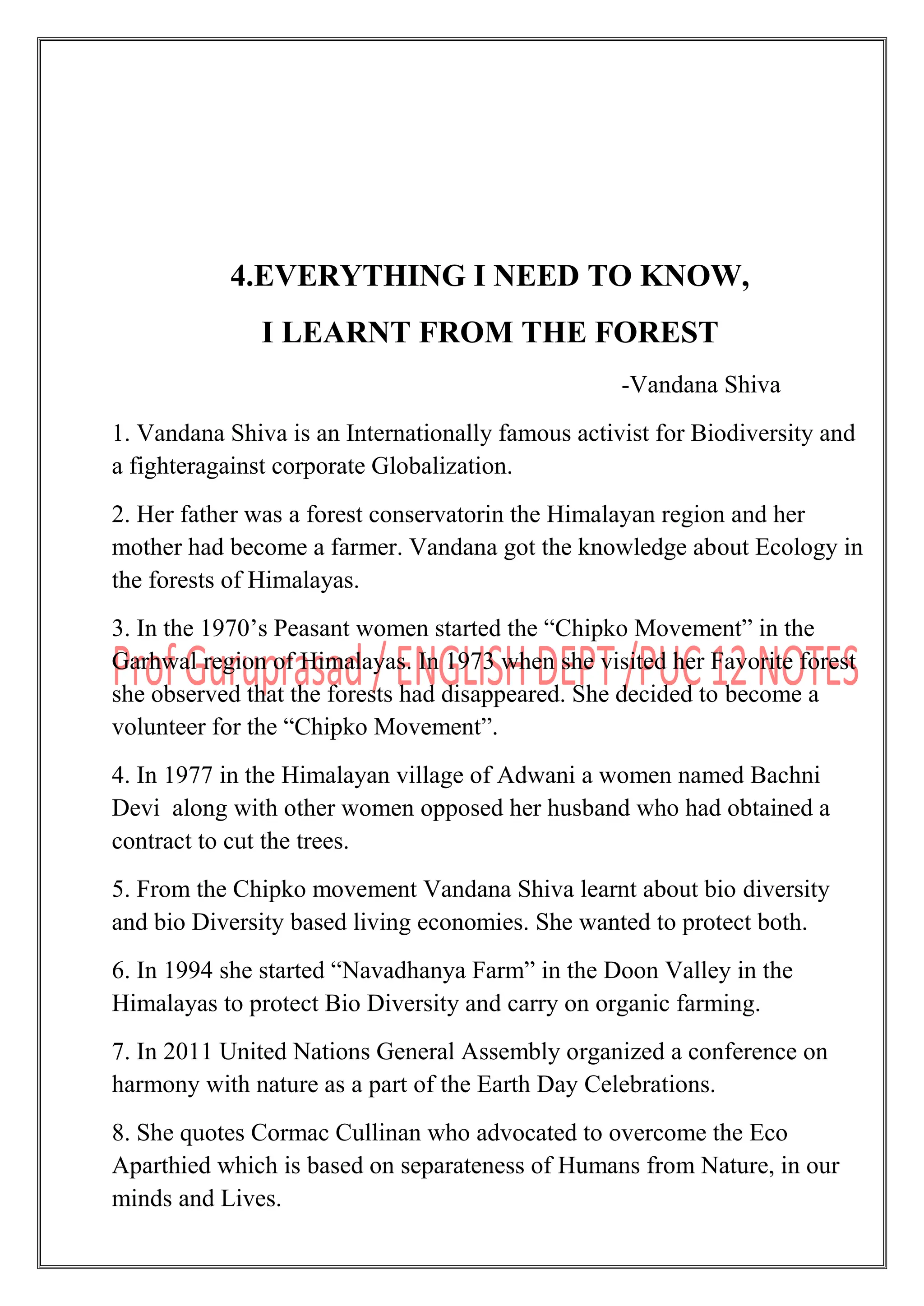 4.EVERYTHING I NEED TO KNOW,
I LEARNT FROM THE FOREST
-Vandana Shiva
1. Vandana Shiva is an Internationally famous activist for Biodiversity and
a fighteragainst corporate Globalization.
2. Her father was a forest conservatorin the Himalayan region and her
mother had become a farmer. Vandana got the knowledge about Ecology in
the forests of Himalayas.
3. In the 1970‟s Peasant women started the “Chipko Movement” in the
Garhwal region of Himalayas. In 1973 when she visited her Favorite forest
she observed that the forests had disappeared. She decided to become a
volunteer for the “Chipko Movement”.
4. In 1977 in the Himalayan village of Adwani a women named Bachni
Devi along with other women opposed her husband who had obtained a
contract to cut the trees.
5. From the Chipko movement Vandana Shiva learnt about bio diversity
and bio Diversity based living economies. She wanted to protect both.
6. In 1994 she started “Navadhanya Farm” in the Doon Valley in the
Himalayas to protect Bio Diversity and carry on organic farming.
7. In 2011 United Nations General Assembly organized a conference on
harmony with nature as a part of the Earth Day Celebrations.
8. She quotes Cormac Cullinan who advocated to overcome the Eco
Aparthied which is based on separateness of Humans from Nature, in our
minds and Lives.
 