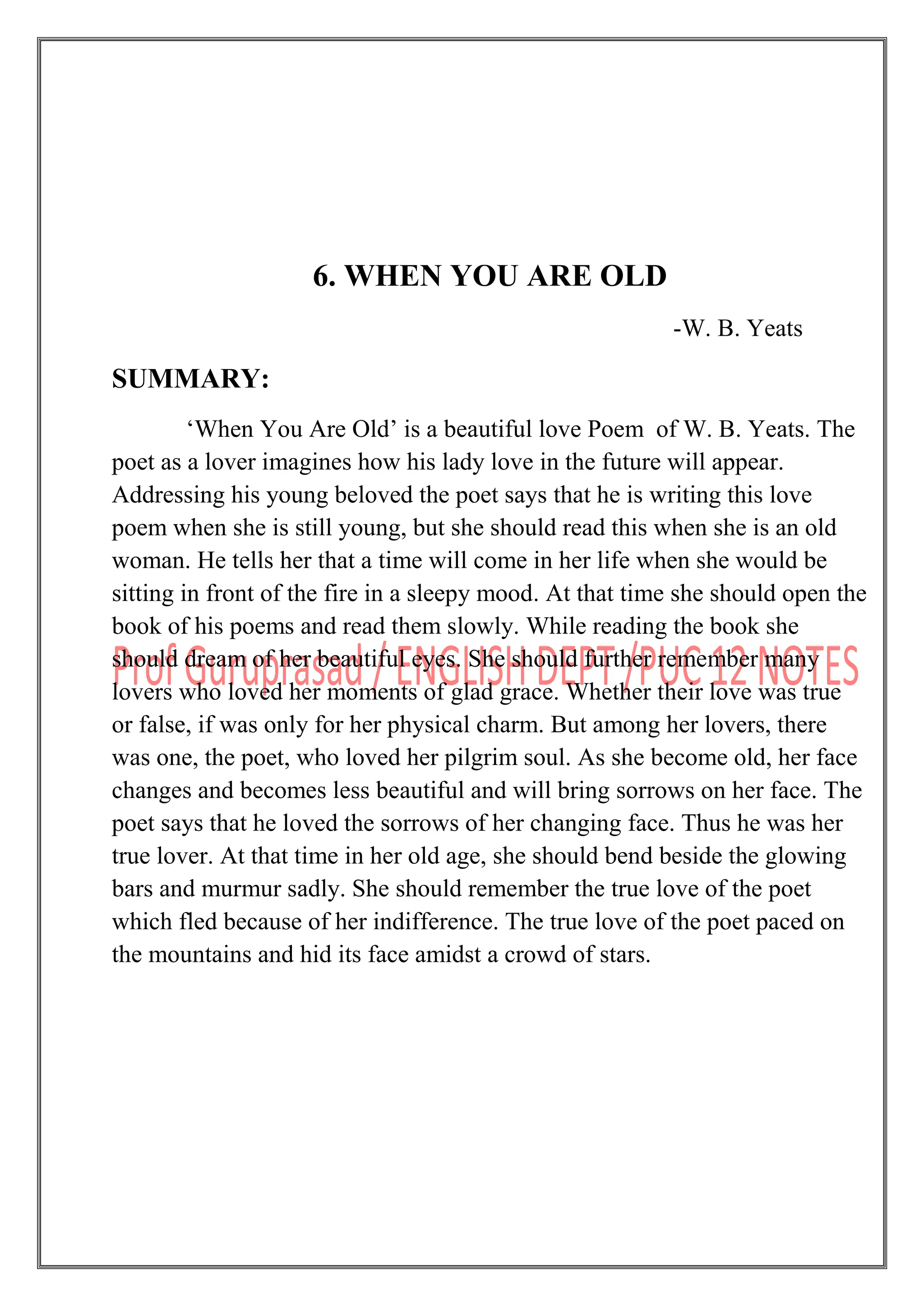 6. WHEN YOU ARE OLD
-W. B. Yeats
SUMMARY:
„When You Are Old‟ is a beautiful love Poem of W. B. Yeats. The
poet as a lover imagines how his lady love in the future will appear.
Addressing his young beloved the poet says that he is writing this love
poem when she is still young, but she should read this when she is an old
woman. He tells her that a time will come in her life when she would be
sitting in front of the fire in a sleepy mood. At that time she should open the
book of his poems and read them slowly. While reading the book she
should dream of her beautiful eyes. She should further remember many
lovers who loved her moments of glad grace. Whether their love was true
or false, if was only for her physical charm. But among her lovers, there
was one, the poet, who loved her pilgrim soul. As she become old, her face
changes and becomes less beautiful and will bring sorrows on her face. The
poet says that he loved the sorrows of her changing face. Thus he was her
true lover. At that time in her old age, she should bend beside the glowing
bars and murmur sadly. She should remember the true love of the poet
which fled because of her indifference. The true love of the poet paced on
the mountains and hid its face amidst a crowd of stars.
 