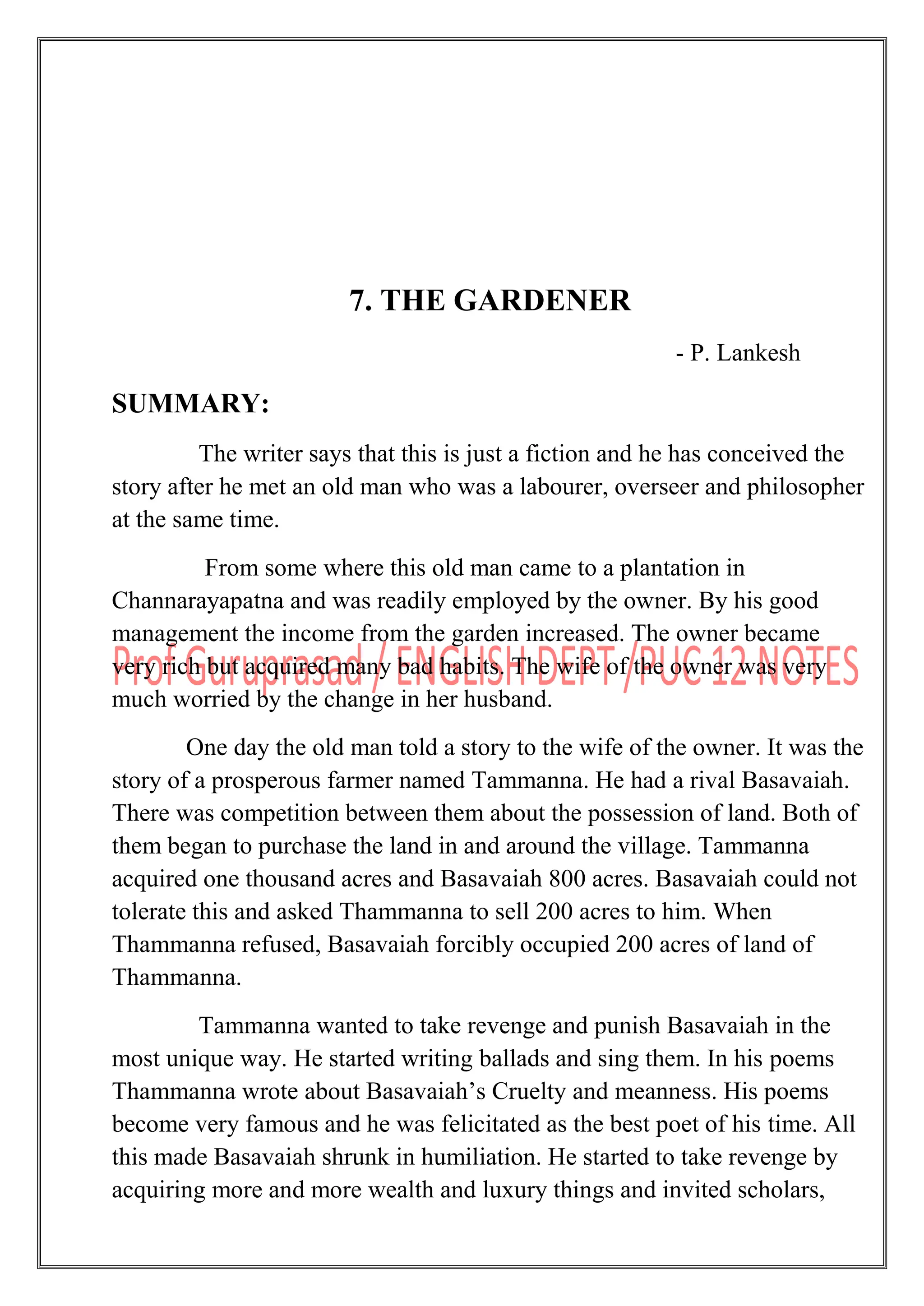7. THE GARDENER
- P. Lankesh
SUMMARY:
The writer says that this is just a fiction and he has conceived the
story after he met an old man who was a labourer, overseer and philosopher
at the same time.
From some where this old man came to a plantation in
Channarayapatna and was readily employed by the owner. By his good
management the income from the garden increased. The owner became
very rich but acquired many bad habits. The wife of the owner was very
much worried by the change in her husband.
One day the old man told a story to the wife of the owner. It was the
story of a prosperous farmer named Tammanna. He had a rival Basavaiah.
There was competition between them about the possession of land. Both of
them began to purchase the land in and around the village. Tammanna
acquired one thousand acres and Basavaiah 800 acres. Basavaiah could not
tolerate this and asked Thammanna to sell 200 acres to him. When
Thammanna refused, Basavaiah forcibly occupied 200 acres of land of
Thammanna.
Tammanna wanted to take revenge and punish Basavaiah in the
most unique way. He started writing ballads and sing them. In his poems
Thammanna wrote about Basavaiah‟s Cruelty and meanness. His poems
become very famous and he was felicitated as the best poet of his time. All
this made Basavaiah shrunk in humiliation. He started to take revenge by
acquiring more and more wealth and luxury things and invited scholars,
 
