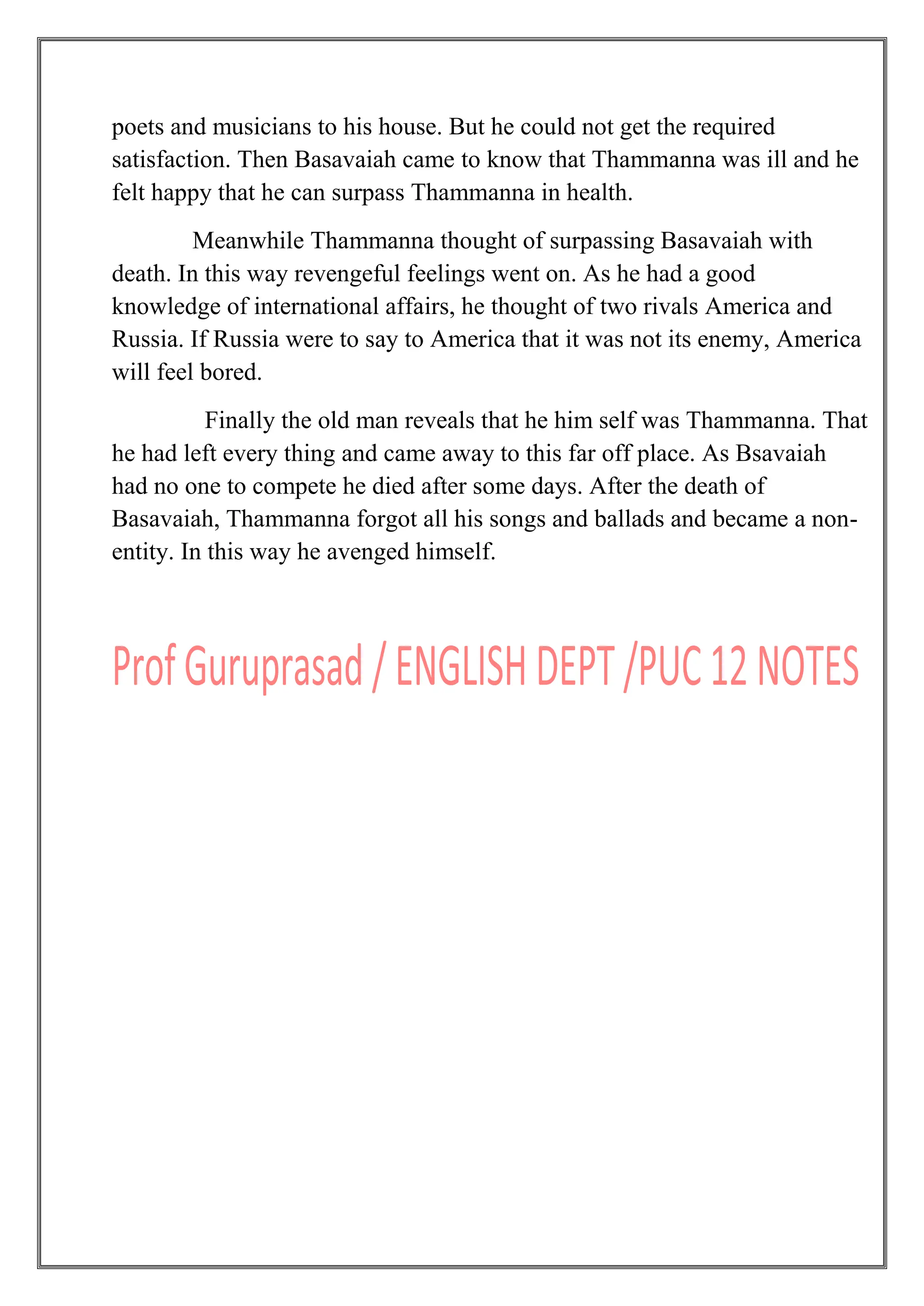 poets and musicians to his house. But he could not get the required
satisfaction. Then Basavaiah came to know that Thammanna was ill and he
felt happy that he can surpass Thammanna in health.
Meanwhile Thammanna thought of surpassing Basavaiah with
death. In this way revengeful feelings went on. As he had a good
knowledge of international affairs, he thought of two rivals America and
Russia. If Russia were to say to America that it was not its enemy, America
will feel bored.
Finally the old man reveals that he him self was Thammanna. That
he had left every thing and came away to this far off place. As Bsavaiah
had no one to compete he died after some days. After the death of
Basavaiah, Thammanna forgot all his songs and ballads and became a non-
entity. In this way he avenged himself.
 