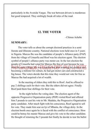 particularly in the Avenida Vargas. The war between drivers is murderous
but good tempered. They smilingly break all rules of the road.
12. THE VOTER
- Chinua Achebe
SUMMARY:
The voter tells us about the corrupt electoral practices in a semi
literate and illiterate country. National elections were held once in 5 years
in Nigeria. Marcus Ibe was the candidate of people‟s Alliance party (PAP)
from the village of Umuofia and Roof was his election agent. The election
symbol of people‟s alliance party was motor car. In the last election the
people of Umuofia had voted for Marcus Ibe free of cost because he was
from the same village. He was a teacher but after winning the election and
becoming a minister for culture, he had got motor cars and constructed a
big house. The voters decide that this time they would not vote for free as
Marcus Ibe had acquired a lot of wealth.
In the meeting of elders they told this to Roof. And he offered to
pay 2 shillings each for their vote. But the elders did not agree. Finally
Roof paid them four shillings for their vote.
In the night before the voting date. The election agent of the
opposite Progressive Organisation party (POP) visited Roof and offered
him 5 pounds to cast his vote to Mr. Maduka, the Progressive Organisation
party candidate. After much fight with his conscience, Roof agreed to sell
his vote. They made him sear on Iyi of Mbanta, the village deity. In the
election booth once again he is faced with the conflict of conscience. How
could he betray his master Marcus and give his vote to the other candidate.
He thought of returning the 5 pounds but finally he decide to tear the ballot
 