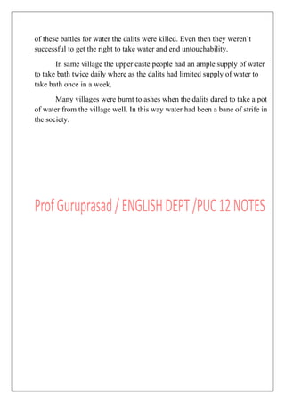 of these battles for water the dalits were killed. Even then they weren‟t
successful to get the right to take water and end untouchability.
In same village the upper caste people had an ample supply of water
to take bath twice daily where as the dalits had limited supply of water to
take bath once in a week.
Many villages were burnt to ashes when the dalits dared to take a pot
of water from the village well. In this way water had been a bane of strife in
the society.
 