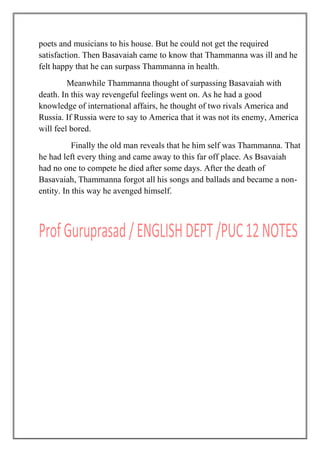 poets and musicians to his house. But he could not get the required
satisfaction. Then Basavaiah came to know that Thammanna was ill and he
felt happy that he can surpass Thammanna in health.
Meanwhile Thammanna thought of surpassing Basavaiah with
death. In this way revengeful feelings went on. As he had a good
knowledge of international affairs, he thought of two rivals America and
Russia. If Russia were to say to America that it was not its enemy, America
will feel bored.
Finally the old man reveals that he him self was Thammanna. That
he had left every thing and came away to this far off place. As Bsavaiah
had no one to compete he died after some days. After the death of
Basavaiah, Thammanna forgot all his songs and ballads and became a non-
entity. In this way he avenged himself.
 
