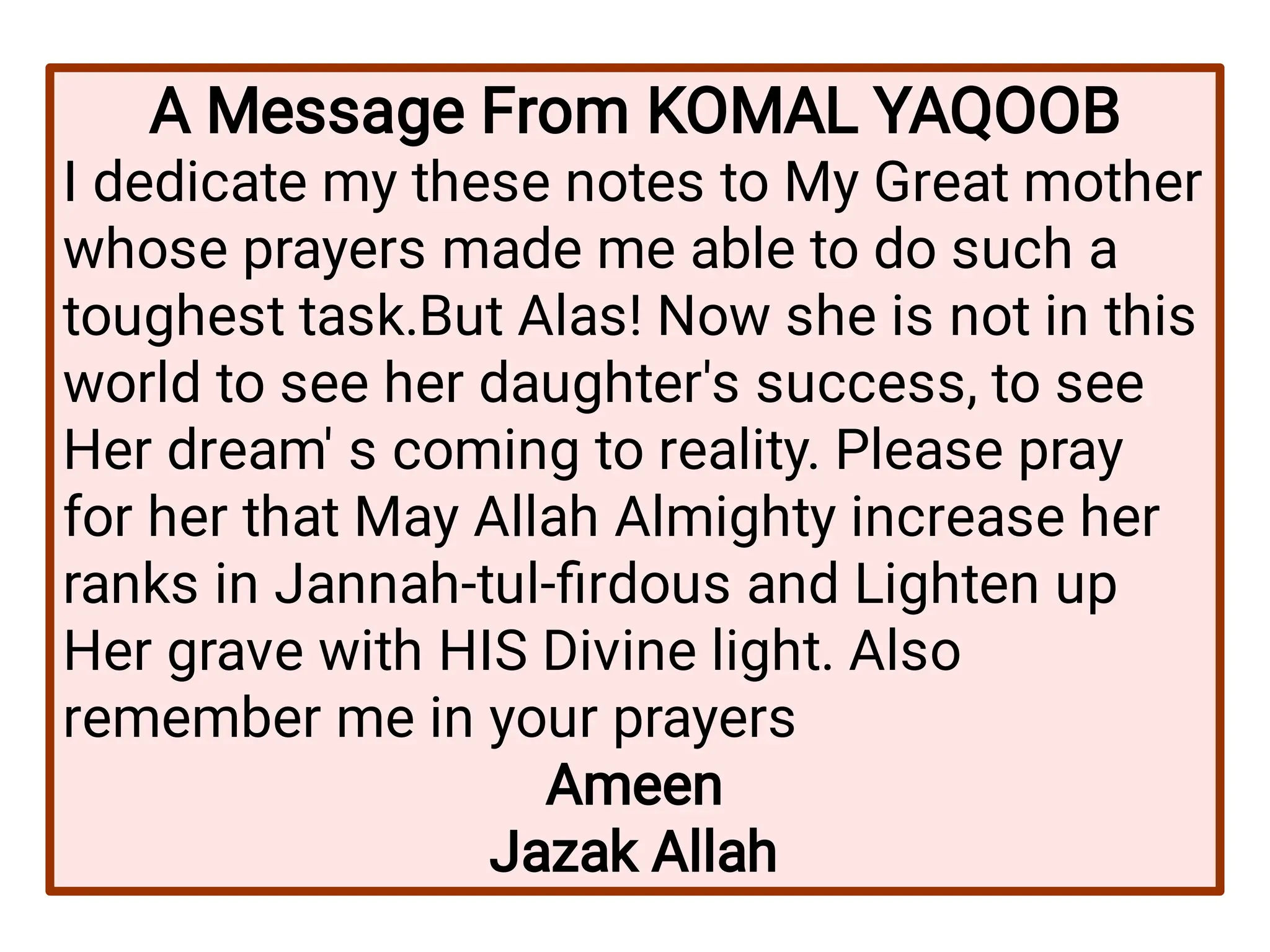 A Message From KOMAL YAQOOB
I dedicate my these notes to My Great mother
whose prayers made me able to do such a
toughest task.But Alas! Now she is not in this
world to see her daughter's success, to see
Her dream' s coming to reality. Please pray
for her that May Allah Almighty increase her
ranks in Jannah-tul-firdous and Lighten up
Her grave with HIS Divine light. Also
remember me in your prayers
Ameen
Jazak Allah