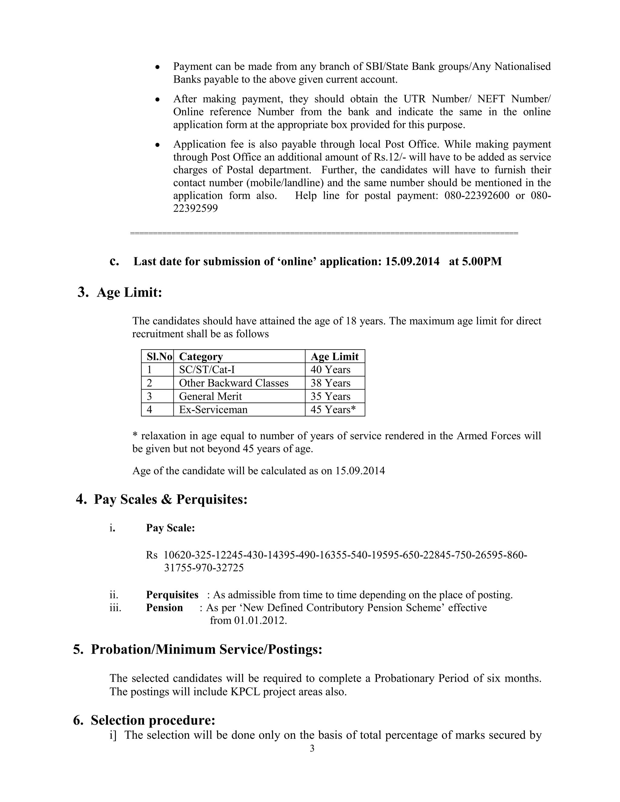 3
Payment can be made from any branch of SBI/State Bank groups/Any Nationalised
Banks payable to the above given current account.
After making payment, they should obtain the UTR Number/ NEFT Number/
Online reference Number from the bank and indicate the same in the online
application form at the appropriate box provided for this purpose.
Application fee is also payable through local Post Office. While making payment
through Post Office an additional amount of Rs.12/- will have to be added as service
charges of Postal department. Further, the candidates will have to furnish their
contact number (mobile/landline) and the same number should be mentioned in the
application form also. Help line for postal payment: 080-22392600 or 080-
22392599
=====================================================================================
c. Last date for submission of ‘online’ application: 15.09.2014 at 5.00PM
3. Age Limit:
The candidates should have attained the age of 18 years. The maximum age limit for direct
recruitment shall be as follows
Sl.No Category Age Limit
1 SC/ST/Cat-I 40 Years
2 Other Backward Classes 38 Years
3 General Merit 35 Years
4 Ex-Serviceman 45 Years*
* relaxation in age equal to number of years of service rendered in the Armed Forces will
be given but not beyond 45 years of age.
Age of the candidate will be calculated as on 15.09.2014
4. Pay Scales & Perquisites:
i. Pay Scale:
Rs 10620-325-12245-430-14395-490-16355-540-19595-650-22845-750-26595-860-
31755-970-32725
ii. Perquisites : As admissible from time to time depending on the place of posting.
iii. Pension : As per „New Defined Contributory Pension Scheme‟ effective
from 01.01.2012.
5. Probation/Minimum Service/Postings:
The selected candidates will be required to complete a Probationary Period of six months.
The postings will include KPCL project areas also.
6. Selection procedure:
i] The selection will be done only on the basis of total percentage of marks secured by
 