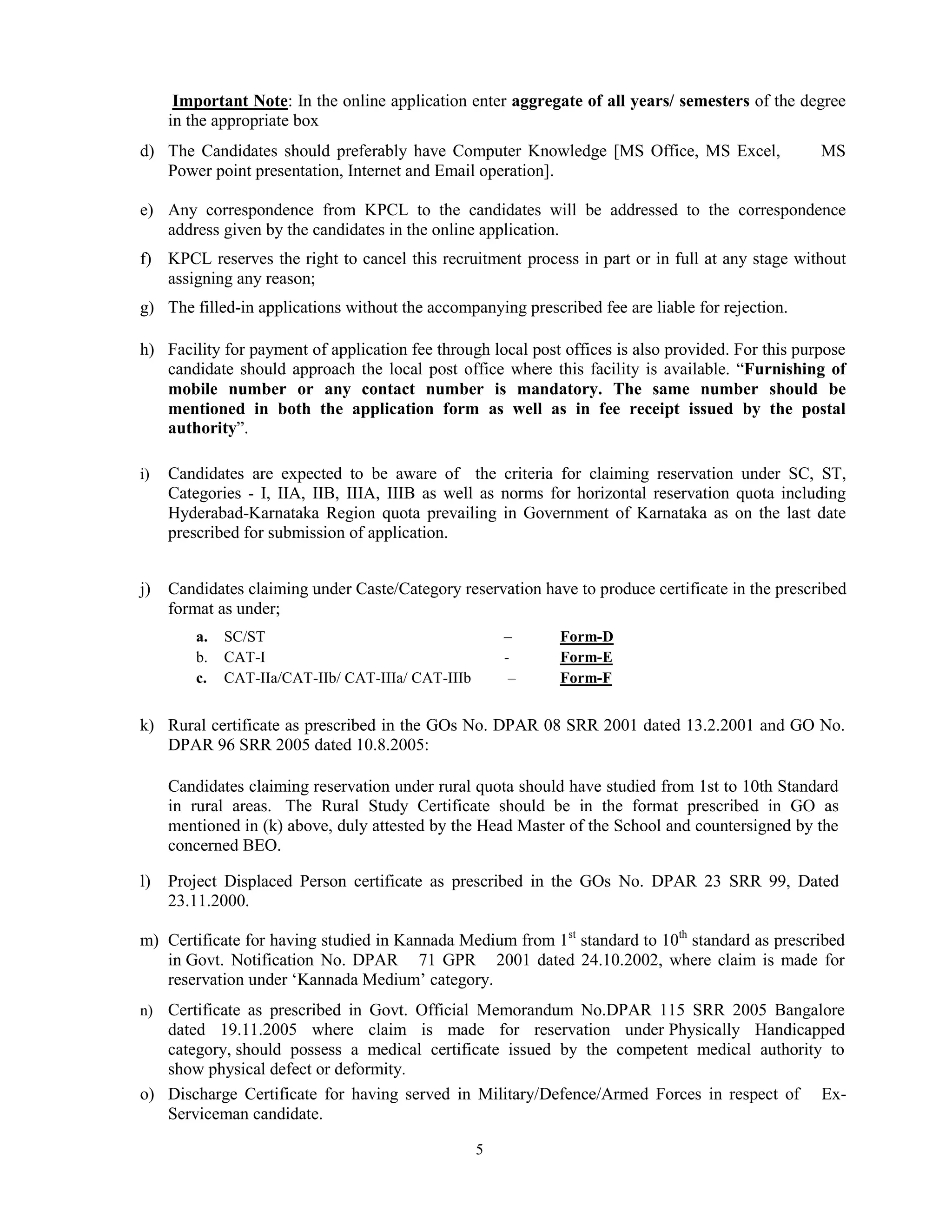 5
Important Note: In the online application enter aggregate of all years/ semesters of the degree
in the appropriate box
d) The Candidates should preferably have Computer Knowledge [MS Office, MS Excel, MS
Power point presentation, Internet and Email operation].
e) Any correspondence from KPCL to the candidates will be addressed to the correspondence
address given by the candidates in the online application.
f) KPCL reserves the right to cancel this recruitment process in part or in full at any stage without
assigning any reason;
g) The filled-in applications without the accompanying prescribed fee are liable for rejection.
h) Facility for payment of application fee through local post offices is also provided. For this purpose
candidate should approach the local post office where this facility is available. “Furnishing of
mobile number or any contact number is mandatory. The same number should be
mentioned in both the application form as well as in fee receipt issued by the postal
authority”.
i) Candidates are expected to be aware of the criteria for claiming reservation under SC, ST,
Categories - I, IIA, IIB, IIIA, IIIB as well as norms for horizontal reservation quota including
Hyderabad-Karnataka Region quota prevailing in Government of Karnataka as on the last date
prescribed for submission of application.
j) Candidates claiming under Caste/Category reservation have to produce certificate in the prescribed
format as under;
a. SC/ST – Form-D
b. CAT-I - Form-E
c. CAT-IIa/CAT-IIb/ CAT-IIIa/ CAT-IIIb – Form-F
k) Rural certificate as prescribed in the GOs No. DPAR 08 SRR 2001 dated 13.2.2001 and GO No.
DPAR 96 SRR 2005 dated 10.8.2005:
Candidates claiming reservation under rural quota should have studied from 1st to 10th Standard
in rural areas. The Rural Study Certificate should be in the format prescribed in GO as
mentioned in (k) above, duly attested by the Head Master of the School and countersigned by the
concerned BEO.
l) Project Displaced Person certificate as prescribed in the GOs No. DPAR 23 SRR 99, Dated
23.11.2000.
m) Certificate for having studied in Kannada Medium from 1st
standard to 10th
standard as prescribed
in Govt. Notification No. DPAR 71 GPR 2001 dated 24.10.2002, where claim is made for
reservation under „Kannada Medium‟ category.
n) Certificate as prescribed in Govt. Official Memorandum No.DPAR 115 SRR 2005 Bangalore
dated 19.11.2005 where claim is made for reservation under Physically Handicapped
category, should possess a medical certificate issued by the competent medical authority to
show physical defect or deformity.
o) Discharge Certificate for having served in Military/Defence/Armed Forces in respect of Ex-
Serviceman candidate.
 