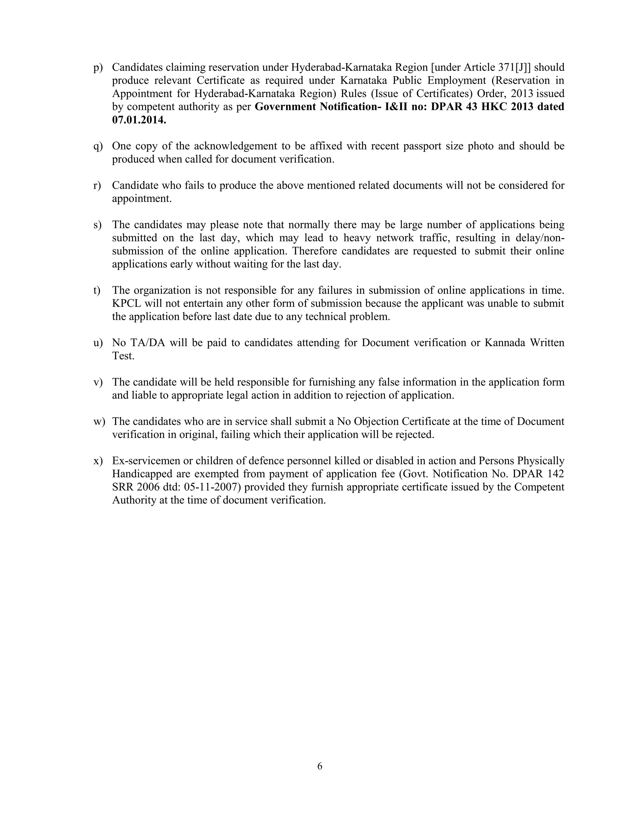 6
p) Candidates claiming reservation under Hyderabad-Karnataka Region [under Article 371[J]] should
produce relevant Certificate as required under Karnataka Public Employment (Reservation in
Appointment for Hyderabad-Karnataka Region) Rules (Issue of Certificates) Order, 2013 issued
by competent authority as per Government Notification- I&II no: DPAR 43 HKC 2013 dated
07.01.2014.
q) One copy of the acknowledgement to be affixed with recent passport size photo and should be
produced when called for document verification.
r) Candidate who fails to produce the above mentioned related documents will not be considered for
appointment.
s) The candidates may please note that normally there may be large number of applications being
submitted on the last day, which may lead to heavy network traffic, resulting in delay/non-
submission of the online application. Therefore candidates are requested to submit their online
applications early without waiting for the last day.
t) The organization is not responsible for any failures in submission of online applications in time.
KPCL will not entertain any other form of submission because the applicant was unable to submit
the application before last date due to any technical problem.
u) No TA/DA will be paid to candidates attending for Document verification or Kannada Written
Test.
v) The candidate will be held responsible for furnishing any false information in the application form
and liable to appropriate legal action in addition to rejection of application.
w) The candidates who are in service shall submit a No Objection Certificate at the time of Document
verification in original, failing which their application will be rejected.
x) Ex-servicemen or children of defence personnel killed or disabled in action and Persons Physically
Handicapped are exempted from payment of application fee (Govt. Notification No. DPAR 142
SRR 2006 dtd: 05-11-2007) provided they furnish appropriate certificate issued by the Competent
Authority at the time of document verification.
 