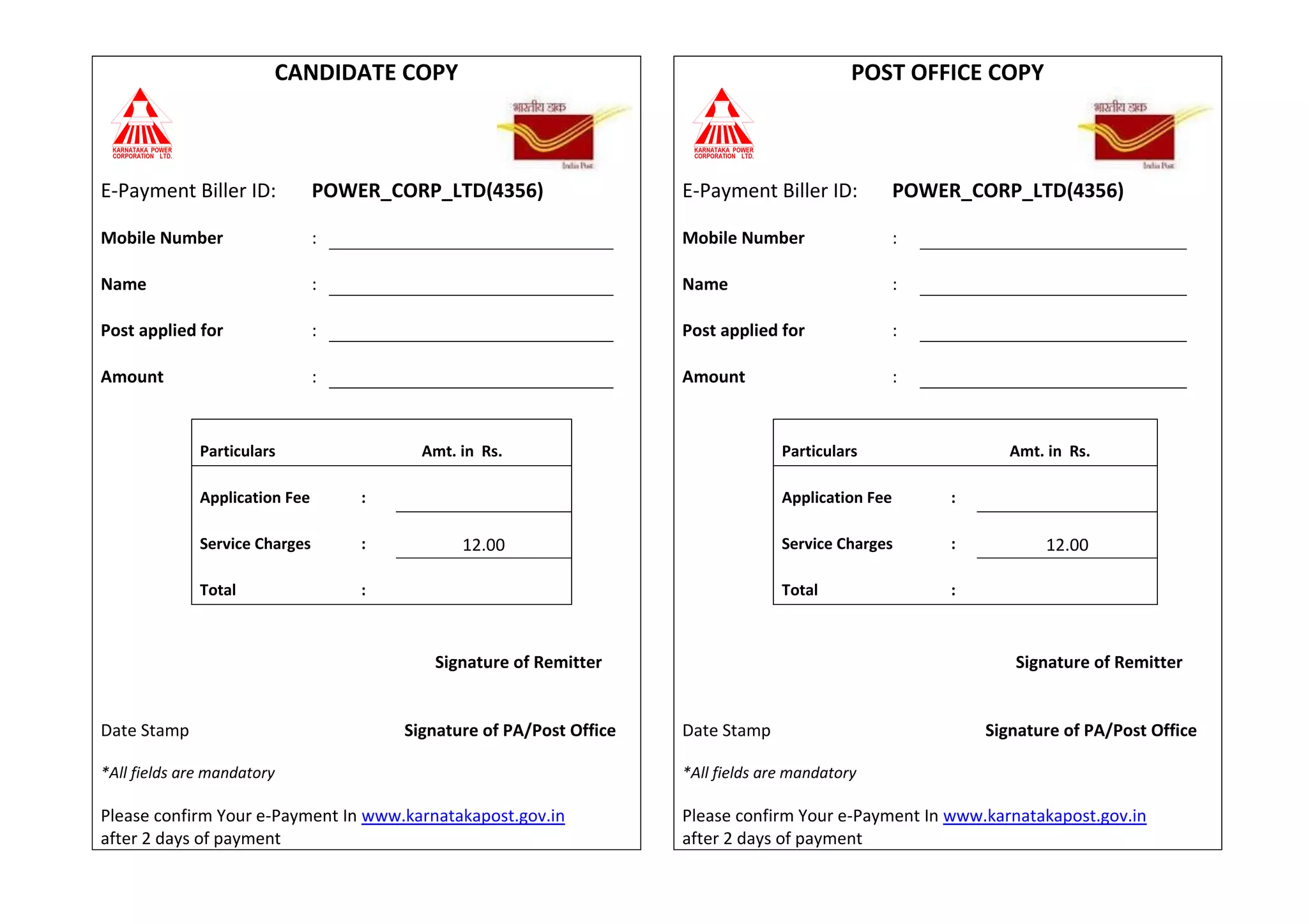 CANDIDATE COPY POST OFFICE COPY
E-Payment Biller ID: POWER_CORP_LTD(4356) E-Payment Biller ID: POWER_CORP_LTD(4356)
Mobile Number : Mobile Number :
Name : Name :
Post applied for : Post applied for :
Amount : Amount :
Particulars Amt. in Rs. Particulars Amt. in Rs.
Application Fee : Application Fee :
Service Charges : 12.00 Service Charges : 12.00
Total : Total :
Signature of Remitter Signature of Remitter
Date Stamp Signature of PA/Post Office Date Stamp Signature of PA/Post Office
*All fields are mandatory
Please confirm Your e-Payment In www.karnatakapost.gov.in
after 2 days of payment
*All fields are mandatory
Please confirm Your e-Payment In www.karnatakapost.gov.in
after 2 days of payment
 