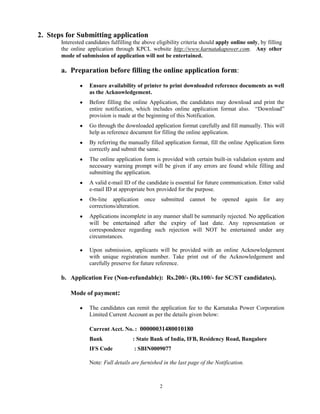 2
2. Steps for Submitting application
Interested candidates fulfilling the above eligibility criteria should apply online only, by filling
the online application through KPCL website http://www.karnatakapower.com. Any other
mode of submission of application will not be entertained.
a. Preparation before filling the online application form:
Ensure availability of printer to print downloaded reference documents as well
as the Acknowledgement.
Before filling the online Application, the candidates may download and print the
entire notification, which includes online application format also. “Download”
provision is made at the beginning of this Notification.
Go through the downloaded application format carefully and fill manually. This will
help as reference document for filling the online application.
By referring the manually filled application format, fill the online Application form
correctly and submit the same.
The online application form is provided with certain built-in validation system and
necessary warning prompt will be given if any errors are found while filling and
submitting the application.
A valid e-mail ID of the candidate is essential for future communication. Enter valid
e-mail ID at appropriate box provided for the purpose.
On-line application once submitted cannot be opened again for any
corrections/alteration.
Applications incomplete in any manner shall be summarily rejected. No application
will be entertained after the expiry of last date. Any representation or
correspondence regarding such rejection will NOT be entertained under any
circumstances.
Upon submission, applicants will be provided with an online Acknowledgement
with unique registration number. Take print out of the Acknowledgement and
carefully preserve for future reference.
b. Application Fee (Non-refundable): Rs.200/- (Rs.100/- for SC/ST candidates).
Mode of payment:
The candidates can remit the application fee to the Karnataka Power Corporation
Limited Current Account as per the details given below:
Current Acct. No. : 00000031480010180
Bank : State Bank of India, IFB, Residency Road, Bangalore
IFS Code : SBIN0009077
Note: Full details are furnished in the last page of the Notification.
 