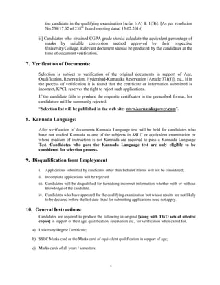4
the candidate in the qualifying examination [refer 1(A) & 1(B)]. [As per resolution
No.238/17.02 of 238th
Board meeting dated 13.02.2014]
ii] Candidates who obtained CGPA grade should calculate the equivalent percentage of
marks by suitable conversion method approved by their respective
University/College. Relevant document should be produced by the candidates at the
time of document verification.
7. Verification of Documents:
Selection is subject to verification of the original documents in support of Age,
Qualification, Reservation, Hyderabad-Karnataka Reservation [Article 371(J)], etc,. If in
the process of verification it is found that the certificate or information submitted is
incorrect, KPCL reserves the right to reject such applications.
If the candidate fails to produce the requisite certificates in the prescribed format, his
candidature will be summarily rejected.
“Selection list will be published in the web site: www.karnatakapower.com”.
8. Kannada Language:
After verification of documents Kannada Language test will be held for candidates who
have not studied Kannada as one of the subjects in SSLC or equivalent examination or
where medium of instruction is not Kannada are required to pass a Kannada Language
Test. Candidates who pass the Kannada Language test are only eligible to be
considered for selection process.
9. Disqualification from Employment
i. Applications submitted by candidates other than Indian Citizens will not be considered;
ii. Incomplete applications will be rejected.
iii. Candidates will be disqualified for furnishing incorrect information whether with or without
knowledge of the candidate.
iv. Candidates who have appeared for the qualifying examination but whose results are not likely
to be declared before the last date fixed for submitting applications need not apply.
10. General Instructions:
Candidates are required to produce the following in original [along with TWO sets of attested
copies] in support of their age, qualification, reservation etc., for verification when called for.
a) University Degree Certificate;
b) SSLC Marks card or the Marks card of equivalent qualification in support of age;
c) Marks cards of all years / semesters.
 
