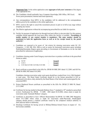 5
Important Note: In the online application enter aggregate of all years/ semesters of the degree
in the appropriate box
d) The Candidates should preferably have Computer Knowledge [MS Office, MS Excel, MS
Power point presentation, Internet and Email operation].
e) Any correspondence from KPCL to the candidates will be addressed to the correspondence
address given by the candidates in the online application.
f) KPCL reserves the right to cancel this recruitment process in part or in full at any stage without
assigning any reason;
g) The filled-in applications without the accompanying prescribed fee are liable for rejection.
h) Facility for payment of application fee through local post offices is also provided. For this purpose
candidate should approach the local post office where this facility is available. “Furnishing of
mobile number or any contact number is mandatory. The same number should be
mentioned in both the application form as well as in fee receipt issued by the postal
authority”.
i) Candidates are expected to be aware of the criteria for claiming reservation under SC, ST,
Categories - I, IIA, IIB, IIIA, IIIB as well as norms for horizontal reservation quota including
Hyderabad-Karnataka Region quota prevailing in Government of Karnataka as on the last date
prescribed for submission of application.
j) Candidates claiming under Caste/Category reservation have to produce certificate in the prescribed
format as under;
a. SC/ST – Form-D
b. CAT-I - Form-E
c. CAT-IIa/CAT-IIb/ CAT-IIIa/ CAT-IIIb – Form-F
k) Rural certificate as prescribed in the GOs No. DPAR 08 SRR 2001 dated 13.2.2001 and GO No.
DPAR 96 SRR 2005 dated 10.8.2005:
Candidates claiming reservation under rural quota should have studied from 1st to 10th Standard
in rural areas. The Rural Study Certificate should be in the format prescribed in GO as
mentioned in (k) above, duly attested by the Head Master of the School and countersigned by the
concerned BEO.
l) Project Displaced Person certificate as prescribed in the GOs No. DPAR 23 SRR 99, Dated
23.11.2000.
m) Certificate for having studied in Kannada Medium from 1st
standard to 10th
standard as prescribed
in Govt. Notification No. DPAR 71 GPR 2001 dated 24.10.2002, where claim is made for
reservation under „Kannada Medium‟ category.
n) Certificate as prescribed in Govt. Official Memorandum No.DPAR 115 SRR 2005 Bangalore
dated 19.11.2005 where claim is made for reservation under Physically Handicapped
category, should possess a medical certificate issued by the competent medical authority to
show physical defect or deformity.
o) Discharge Certificate for having served in Military/Defence/Armed Forces in respect of Ex-
Serviceman candidate.
 