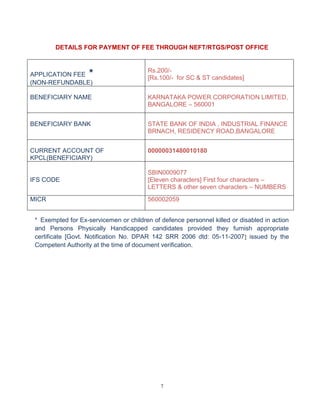 7
DETAILS FOR PAYMENT OF FEE THROUGH NEFT/RTGS/POST OFFICE
APPLICATION FEE *
(NON-REFUNDABLE)
Rs.200/-
[Rs.100/- for SC & ST candidates]
BENEFICIARY NAME KARNATAKA POWER CORPORATION LIMITED,
BANGALORE – 560001
BENEFICIARY BANK STATE BANK OF INDIA , INDUSTRIAL FINANCE
BRNACH, RESIDENCY ROAD,BANGALORE
CURRENT ACCOUNT OF
KPCL(BENEFICIARY)
00000031480010180
IFS CODE
SBIN0009077
[Eleven characters] First four characters –
LETTERS & other seven characters – NUMBERS
MICR 560002059
* Exempted for Ex-servicemen or children of defence personnel killed or disabled in action
and Persons Physically Handicapped candidates provided they furnish appropriate
certificate [Govt. Notification No. DPAR 142 SRR 2006 dtd: 05-11-2007] issued by the
Competent Authority at the time of document verification.
 