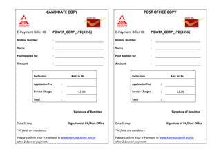 CANDIDATE COPY POST OFFICE COPY
E-Payment Biller ID: POWER_CORP_LTD(4356) E-Payment Biller ID: POWER_CORP_LTD(4356)
Mobile Number : Mobile Number :
Name : Name :
Post applied for : Post applied for :
Amount : Amount :
Particulars Amt. in Rs. Particulars Amt. in Rs.
Application Fee : Application Fee :
Service Charges : 12.00 Service Charges : 12.00
Total : Total :
Signature of Remitter Signature of Remitter
Date Stamp Signature of PA/Post Office Date Stamp Signature of PA/Post Office
*All fields are mandatory
Please confirm Your e-Payment In www.karnatakapost.gov.in
after 2 days of payment
*All fields are mandatory
Please confirm Your e-Payment In www.karnatakapost.gov.in
after 2 days of payment
 