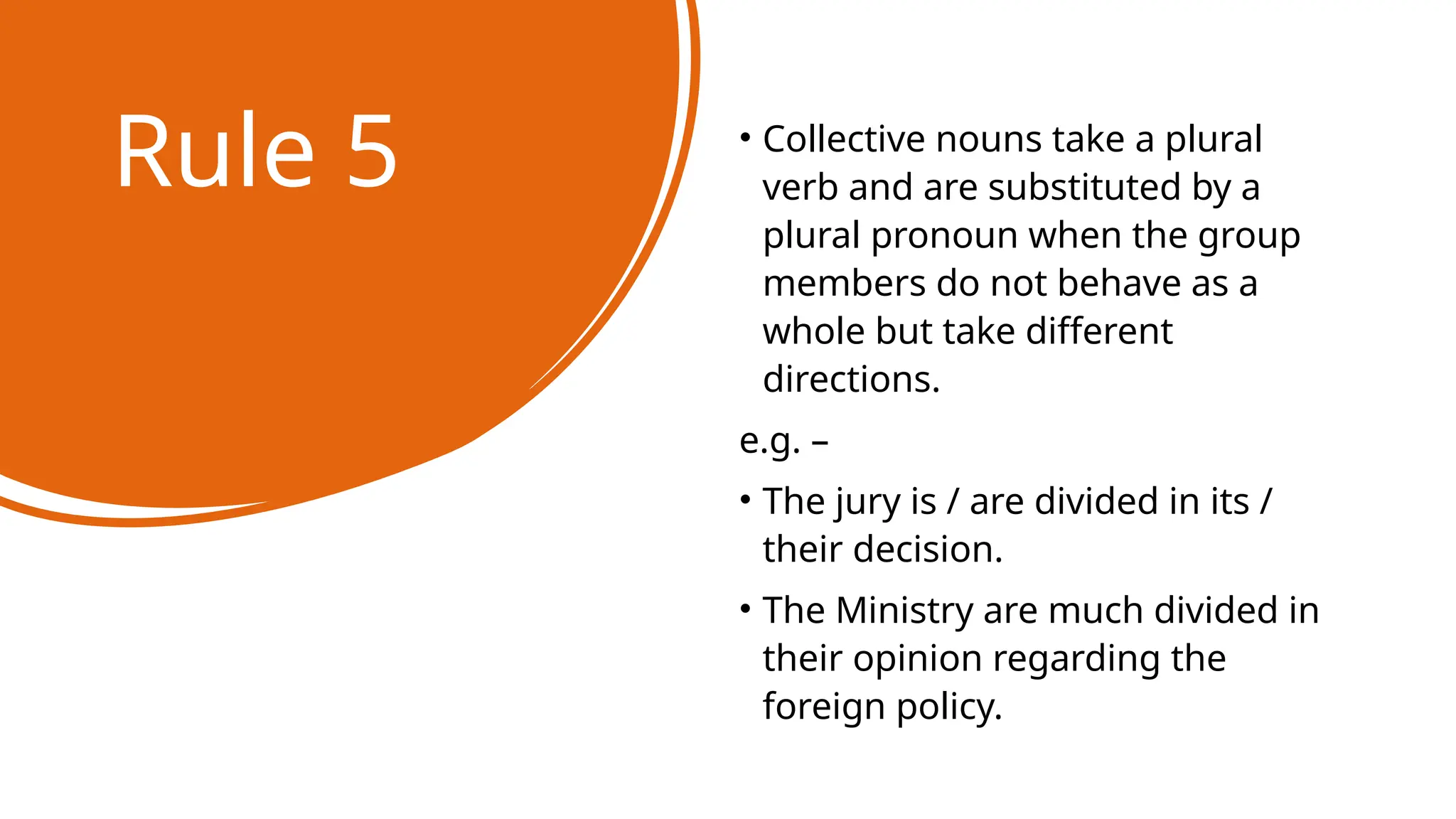 Rule 5 • Collective nouns take a plural
verb and are substituted by a
plural pronoun when the group
members do not behave as a
whole but take different
directions.
e.g. –
• The jury is / are divided in its /
their decision.
• The Ministry are much divided in
their opinion regarding the
foreign policy.
 