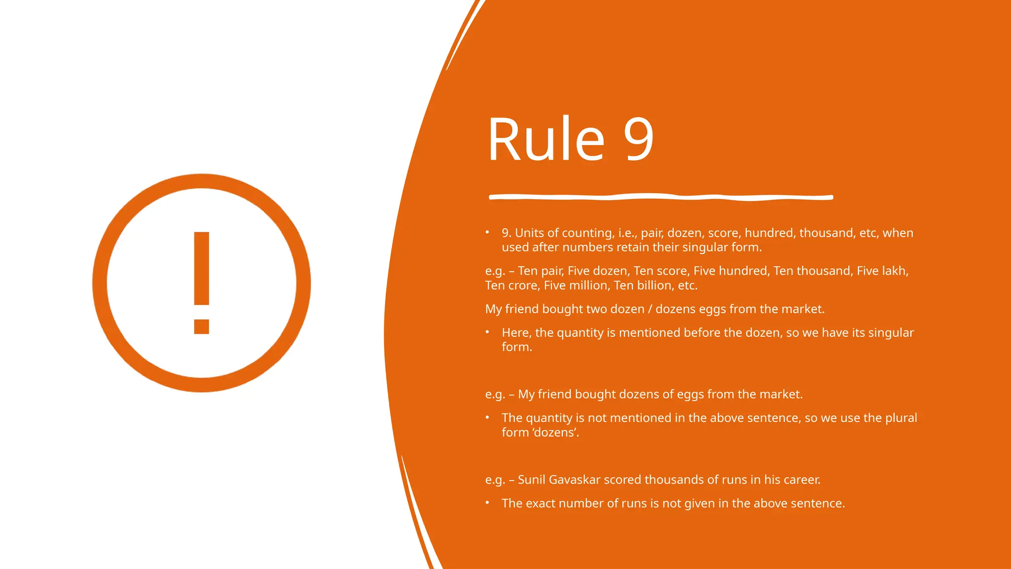 Rule 9
• 9. Units of counting, i.e., pair, dozen, score, hundred, thousand, etc, when
used after numbers retain their singular form.
e.g. – Ten pair, Five dozen, Ten score, Five hundred, Ten thousand, Five lakh,
Ten crore, Five million, Ten billion, etc.
My friend bought two dozen / dozens eggs from the market.
• Here, the quantity is mentioned before the dozen, so we have its singular
form.
e.g. – My friend bought dozens of eggs from the market.
• The quantity is not mentioned in the above sentence, so we use the plural
form ‘dozens’.
e.g. – Sunil Gavaskar scored thousands of runs in his career.
• The exact number of runs is not given in the above sentence.
 