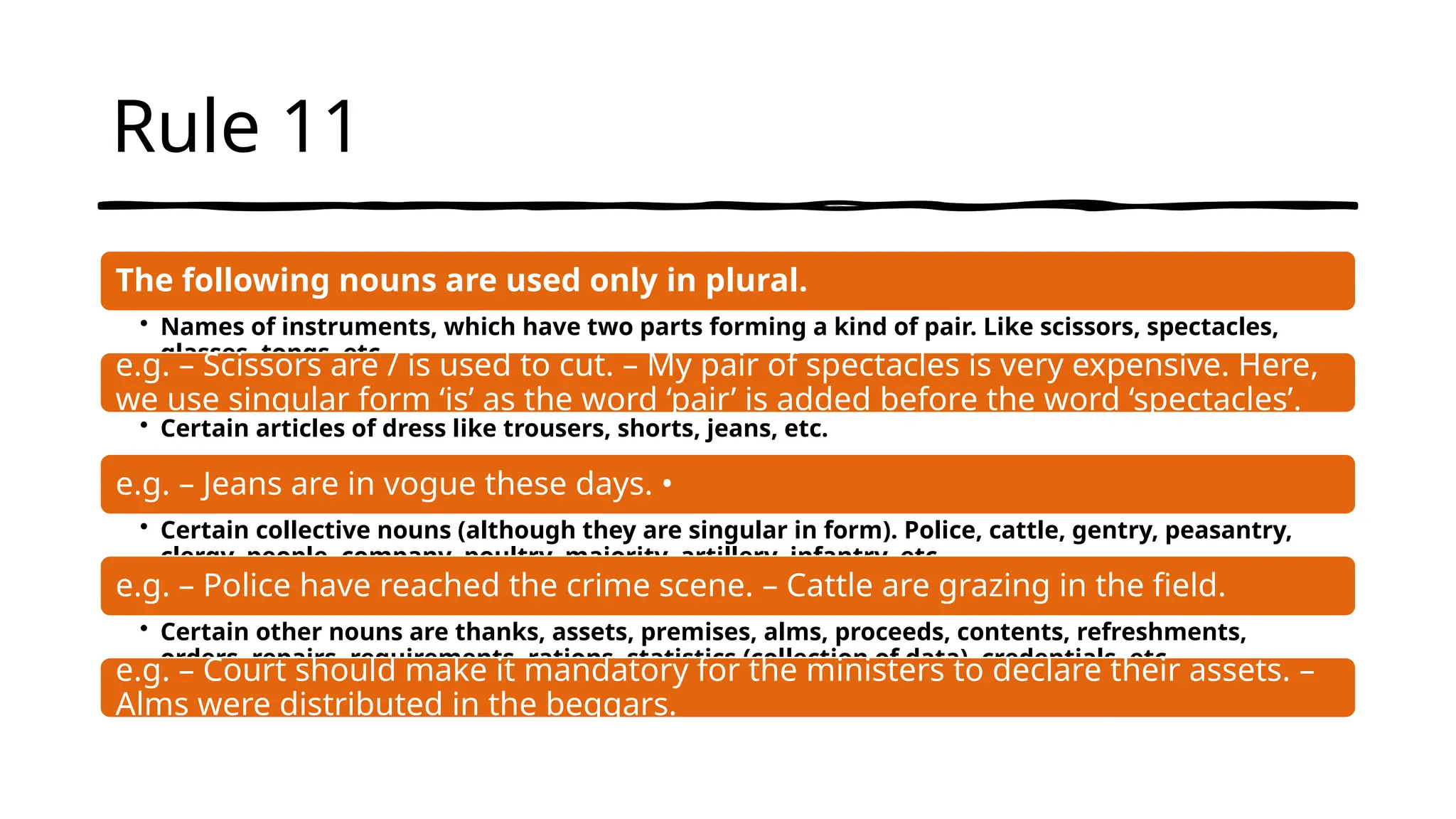 Rule 11
The following nouns are used only in plural.
• Names of instruments, which have two parts forming a kind of pair. Like scissors, spectacles,
glasses, tongs, etc.
e.g. – Scissors are / is used to cut. – My pair of spectacles is very expensive. Here,
we use singular form ‘is’ as the word ‘pair’ is added before the word ‘spectacles’.
• Certain articles of dress like trousers, shorts, jeans, etc.
e.g. – Jeans are in vogue these days. •
• Certain collective nouns (although they are singular in form). Police, cattle, gentry, peasantry,
clergy, people, company, poultry, majority, artillery, infantry, etc.
e.g. – Police have reached the crime scene. – Cattle are grazing in the field.
• Certain other nouns are thanks, assets, premises, alms, proceeds, contents, refreshments,
orders, repairs, requirements, rations, statistics (collection of data), credentials, etc.
e.g. – Court should make it mandatory for the ministers to declare their assets. –
Alms were distributed in the beggars.
 