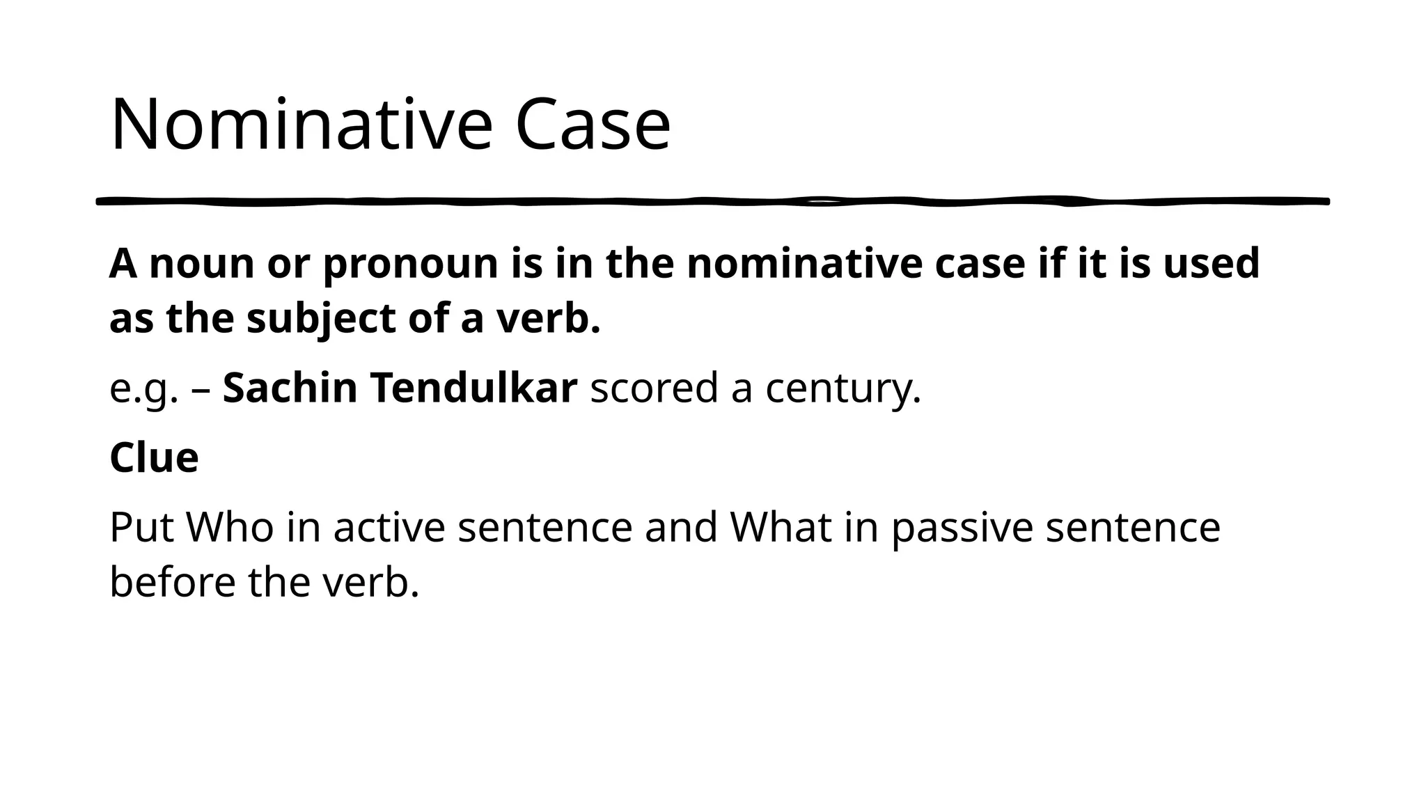Nominative Case
A noun or pronoun is in the nominative case if it is used
as the subject of a verb.
e.g. – Sachin Tendulkar scored a century.
Clue
Put Who in active sentence and What in passive sentence
before the verb.
 