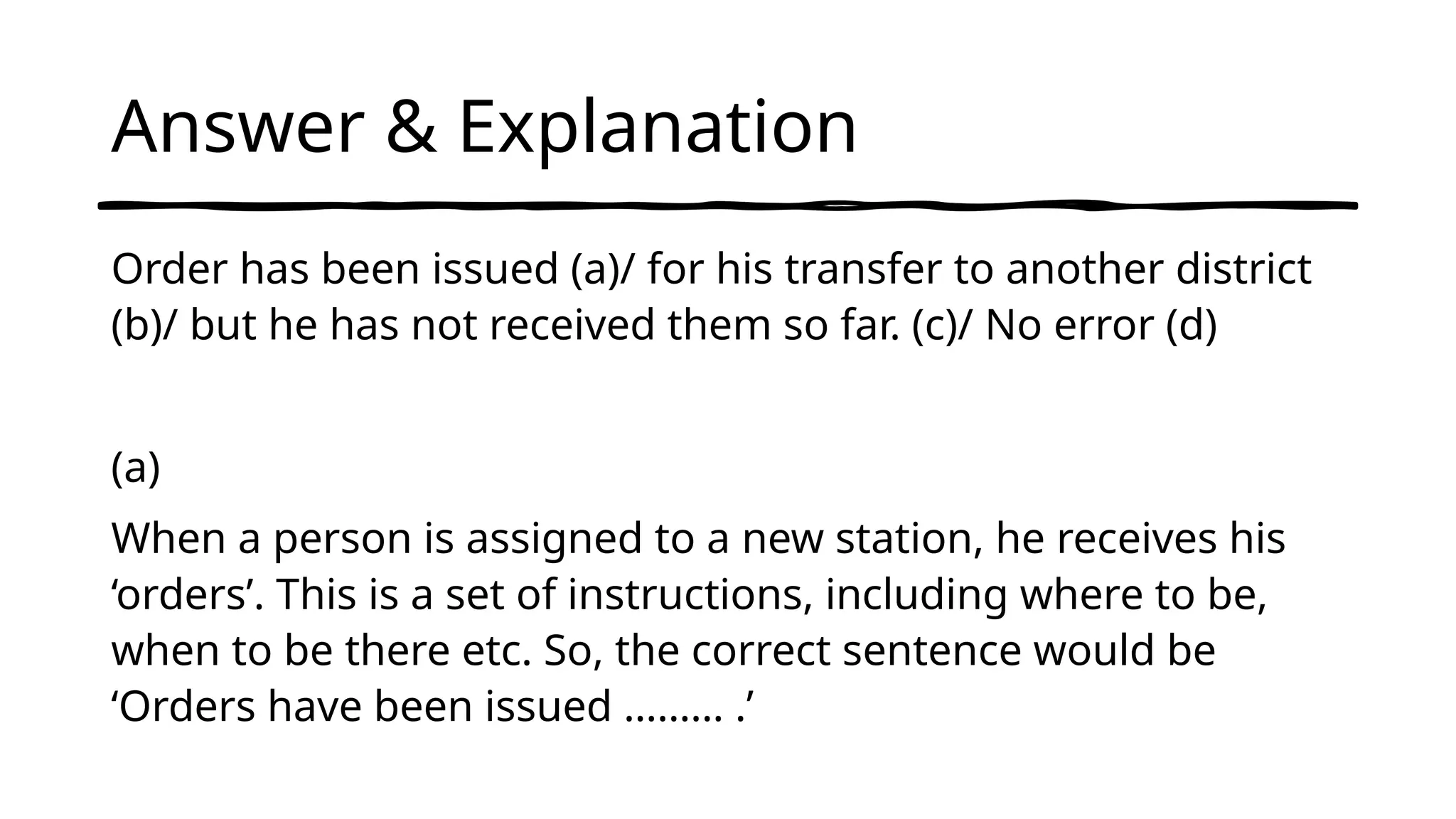 Answer & Explanation
Order has been issued (a)/ for his transfer to another district
(b)/ but he has not received them so far. (c)/ No error (d)
(a)
When a person is assigned to a new station, he receives his
‘orders’. This is a set of instructions, including where to be,
when to be there etc. So, the correct sentence would be
‘Orders have been issued ……… .’
 