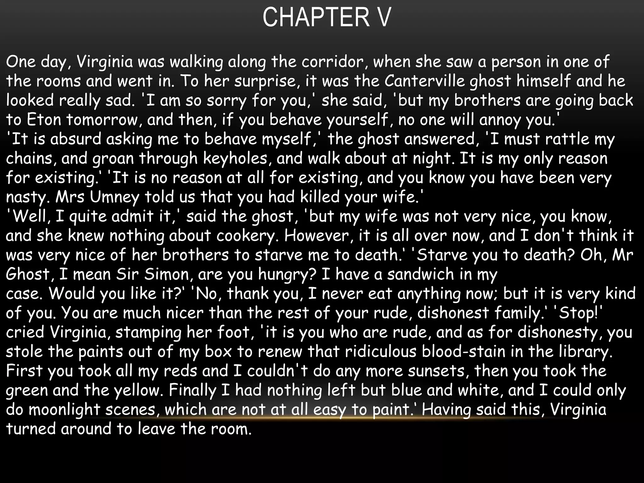 CHAPTER V
One day, Virginia was walking along the corridor, when she saw a person in one of
the rooms and went in. To her surprise, it was the Canterville ghost himself and he
looked really sad. 'I am so sorry for you,' she said, 'but my brothers are going back
to Eton tomorrow, and then, if you behave yourself, no one will annoy you.'
'It is absurd asking me to behave myself,' the ghost answered, 'I must rattle my
chains, and groan through keyholes, and walk about at night. It is my only reason
for existing.‘ 'It is no reason at all for existing, and you know you have been very
nasty. Mrs Umney told us that you had killed your wife.'
'Well, I quite admit it,' said the ghost, 'but my wife was not very nice, you know,
and she knew nothing about cookery. However, it is all over now, and I don't think it
was very nice of her brothers to starve me to death.‘ 'Starve you to death? Oh, Mr
Ghost, I mean Sir Simon, are you hungry? I have a sandwich in my
case. Would you like it?‘ 'No, thank you, I never eat anything now; but it is very kind
of you. You are much nicer than the rest of your rude, dishonest family.‘ 'Stop!'
cried Virginia, stamping her foot, 'it is you who are rude, and as for dishonesty, you
stole the paints out of my box to renew that ridiculous blood-stain in the library.
First you took all my reds and I couldn't do any more sunsets, then you took the
green and the yellow. Finally I had nothing left but blue and white, and I could only
do moonlight scenes, which are not at all easy to paint.‘ Having said this, Virginia
turned around to leave the room.
 