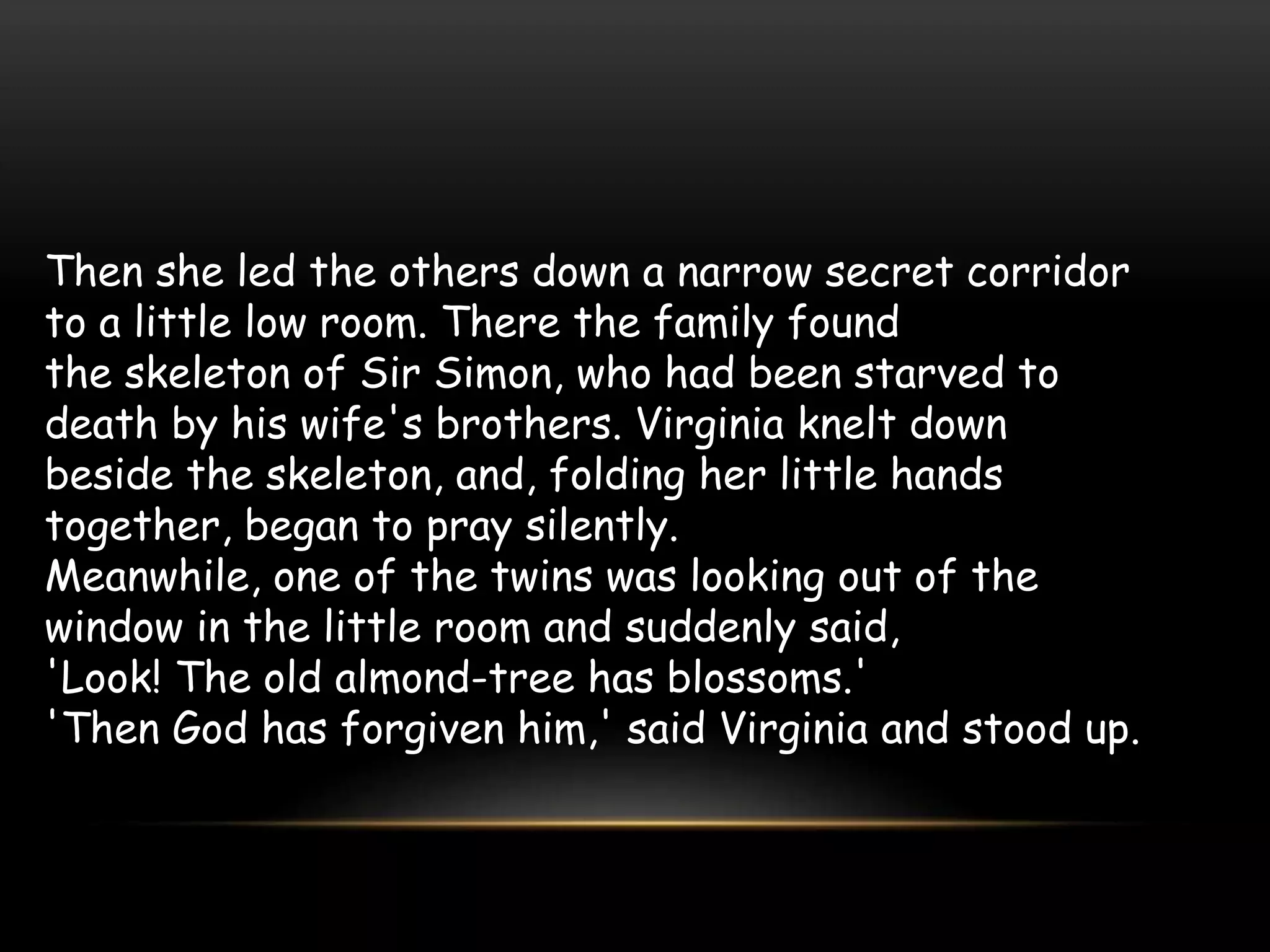Then she led the others down a narrow secret corridor
to a little low room. There the family found
the skeleton of Sir Simon, who had been starved to
death by his wife's brothers. Virginia knelt down
beside the skeleton, and, folding her little hands
together, began to pray silently.
Meanwhile, one of the twins was looking out of the
window in the little room and suddenly said,
'Look! The old almond-tree has blossoms.'
'Then God has forgiven him,' said Virginia and stood up.
 