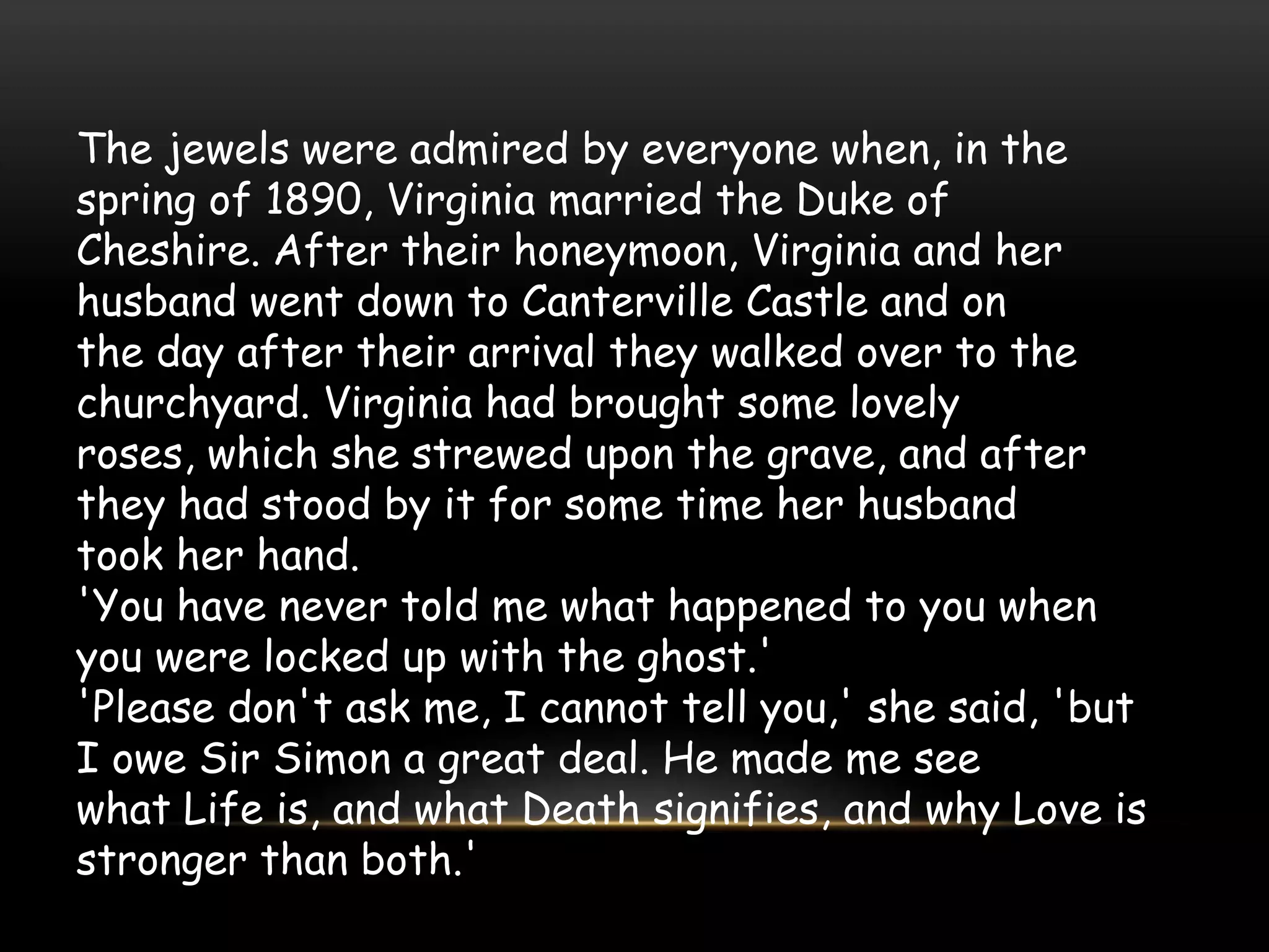 The jewels were admired by everyone when, in the
spring of 1890, Virginia married the Duke of
Cheshire. After their honeymoon, Virginia and her
husband went down to Canterville Castle and on
the day after their arrival they walked over to the
churchyard. Virginia had brought some lovely
roses, which she strewed upon the grave, and after
they had stood by it for some time her husband
took her hand.
'You have never told me what happened to you when
you were locked up with the ghost.'
'Please don't ask me, I cannot tell you,' she said, 'but
I owe Sir Simon a great deal. He made me see
what Life is, and what Death signifies, and why Love is
stronger than both.'
 
