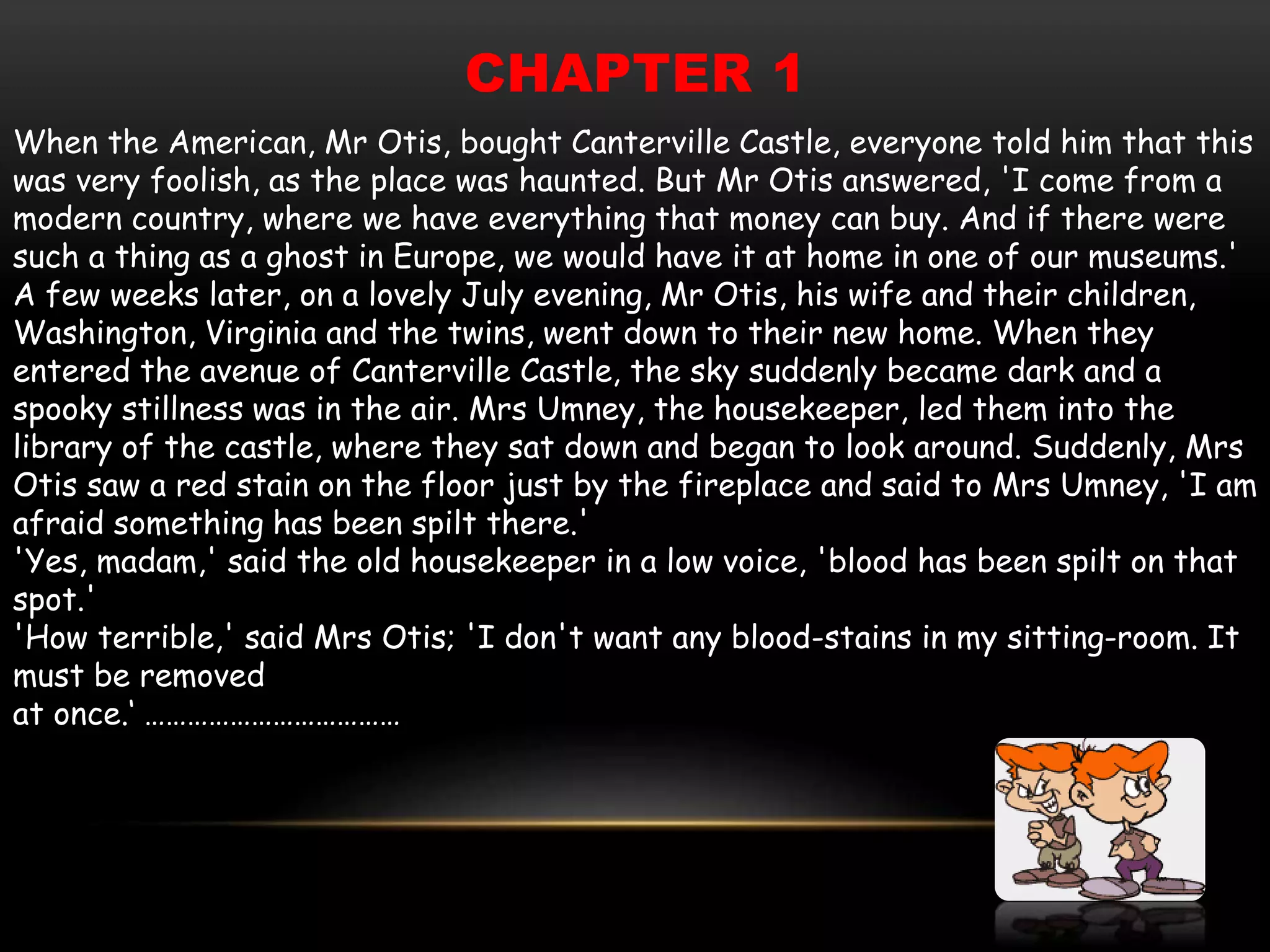 CHAPTER 1
When the American, Mr Otis, bought Canterville Castle, everyone told him that this
was very foolish, as the place was haunted. But Mr Otis answered, 'I come from a
modern country, where we have everything that money can buy. And if there were
such a thing as a ghost in Europe, we would have it at home in one of our museums.'
A few weeks later, on a lovely July evening, Mr Otis, his wife and their children,
Washington, Virginia and the twins, went down to their new home. When they
entered the avenue of Canterville Castle, the sky suddenly became dark and a
spooky stillness was in the air. Mrs Umney, the housekeeper, led them into the
library of the castle, where they sat down and began to look around. Suddenly, Mrs
Otis saw a red stain on the floor just by the fireplace and said to Mrs Umney, 'I am
afraid something has been spilt there.'
'Yes, madam,' said the old housekeeper in a low voice, 'blood has been spilt on that
spot.'
'How terrible,' said Mrs Otis; 'I don't want any blood-stains in my sitting-room. It
must be removed
at once.‘ ………………………………
 