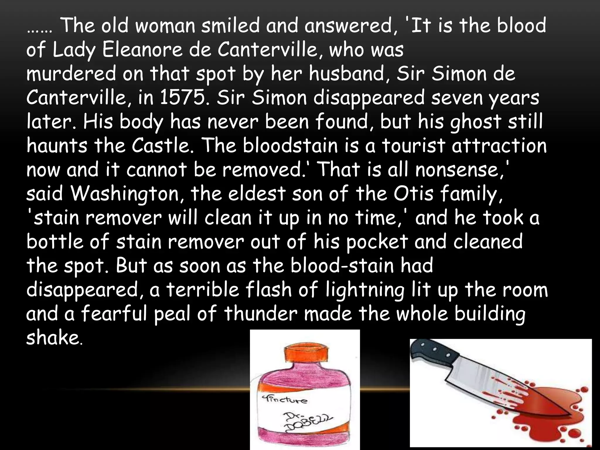 …… The old woman smiled and answered, 'It is the blood
of Lady Eleanore de Canterville, who was
murdered on that spot by her husband, Sir Simon de
Canterville, in 1575. Sir Simon disappeared seven years
later. His body has never been found, but his ghost still
haunts the Castle. The bloodstain is a tourist attraction
now and it cannot be removed.‘ That is all nonsense,'
said Washington, the eldest son of the Otis family,
'stain remover will clean it up in no time,' and he took a
bottle of stain remover out of his pocket and cleaned
the spot. But as soon as the blood-stain had
disappeared, a terrible flash of lightning lit up the room
and a fearful peal of thunder made the whole building
shake.
 