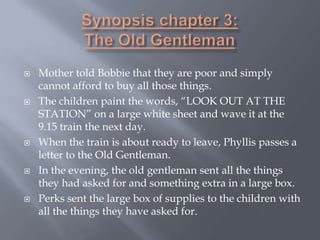  Mother told Bobbie that they are poor and simply
cannot afford to buy all those things.
 The children paint the words, “LOOK OUT AT THE
STATION” on a large white sheet and wave it at the
9.15 train the next day.
 When the train is about ready to leave, Phyllis passes a
letter to the Old Gentleman.
 In the evening, the old gentleman sent all the things
they had asked for and something extra in a large box.
 Perks sent the large box of supplies to the children with
all the things they have asked for.
 