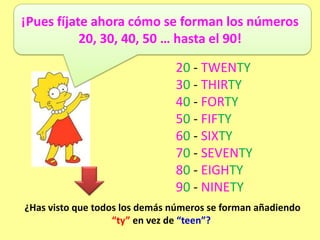 ¡Pues fíjate ahora cómo se forman los números
           20, 30, 40, 50 … hasta el 90!

                               20 - TWENTY
                               30 - THIRTY
                               40 - FORTY
                               50 - FIFTY
                               60 - SIXTY
                               70 - SEVENTY
                               80 - EIGHTY
                               90 - NINETY
¿Has visto que todos los demás números se forman añadiendo
                   “ty” en vez de “teen”?
 