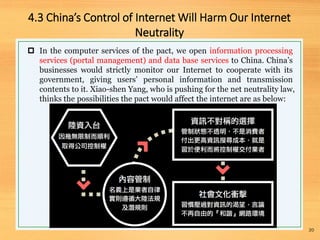 4.3 China’s Control of Internet Will Harm Our Internet
Neutrality
20
 In the computer services of the pact, we open information processing
services (portal management) and data base services to China. China’s
businesses would strictly monitor our Internet to cooperate with its
government, giving users’ personal information and transmission
contents to it. Xiao-shen Yang, who is pushing for the net neutrality law,
thinks the possibilities the pact would affect the internet are as below:
 